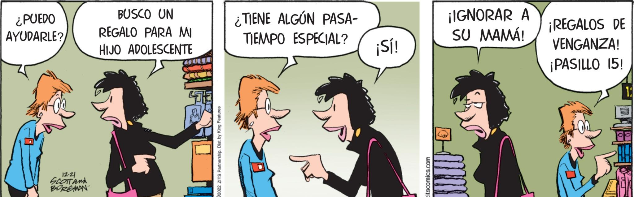 Art OCR: ¿PUEDO AYUDARLE? 12-21 SCOTT AND BORGMAN BUSCO UN REGALO PARA MI HIJO ADOLESCENTE awau t 2022 ZITS Partnership. Dist. by King Features TIENE ALGÚN PASA- TIEMPO ESPECIAL? ¡Sí! itscomics.com ¡IGNORAR A SU MAMÁ! ¡REGALOS DE VENGANZA! ¡PASILLO 15! ¿ PUEDO AYUDARLE ? 12-21 SCOTT AND BORGMAN BUSCO UN REGALO PARA MI HIJO ADOLESCENTE awau t 2022 ZITS Partnership . Dist . by King Features TIENE ALGÚN PASA TIEMPO ESPECIAL ? ¡ Sí ! itscomics.com ¡ IGNORAR A SU MAMÁ ! ¡ REGALOS DE VENGANZA ! ¡ PASILLO 15 !