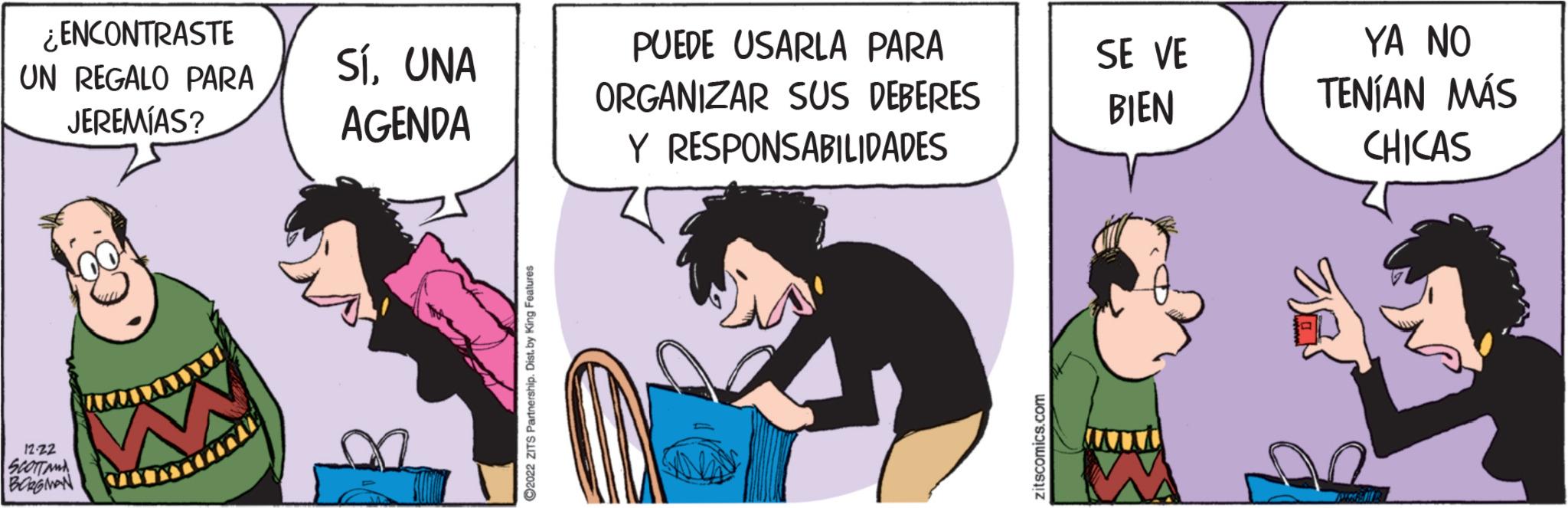 Conversation OCR: ¿ENCONTRASTE UN REGALO PARA JEREMÍAS? 12-22 SCOTTAMA BORGMAN SÍUNA AGENDA ?2022 ZITS Partnership. Dist. by King Features PUEDE USARLA PARA ORGANIZAR SUS DEBERES Y RESPONSABILIDADES zitscomics.com SE VE BIEN YA NO TENÍAN MÁS CHICAS n ¿ ENCONTRASTE UN REGALO PARA JEREMÍAS ? 12-22 SCOTTAMA BORGMAN SÍUNA AGENDA ?2022 ZITS Partnership . Dist . by King Features PUEDE USARLA PARA ORGANIZAR SUS DEBERES Y RESPONSABILIDADES zitscomics.com SE VE BIEN YA NO TENÍAN MÁS CHICAS n