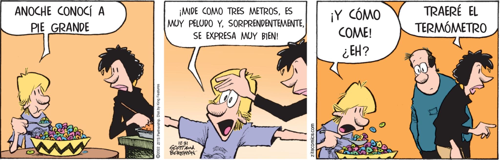 Comics OCR: ANOCHE CONOCÍ A PIE GRANDE ?2022 ZITS Partnership. Dist. by King Features ¡MIDE COMO TRES METROSES MUY PELUDO YSE EXPRESA MUY BIEN! 12.31 SCOTT AND BORGMAN zitscomics.com ¡Y CÓMO COME! ¿EH? TRAERÉ EL TERMÓMETRO ANOCHE CONOCÍ A PIE GRANDE ?2022 ZITS Partnership . Dist . by King Features ¡ MIDE COMO TRES METROSES MUY PELUDO YSE EXPRESA MUY BIEN ! 12.31 SCOTT AND BORGMAN zitscomics.com ¡ Y CÓMO COME ! ¿ EH ? TRAERÉ EL TERMÓMETRO