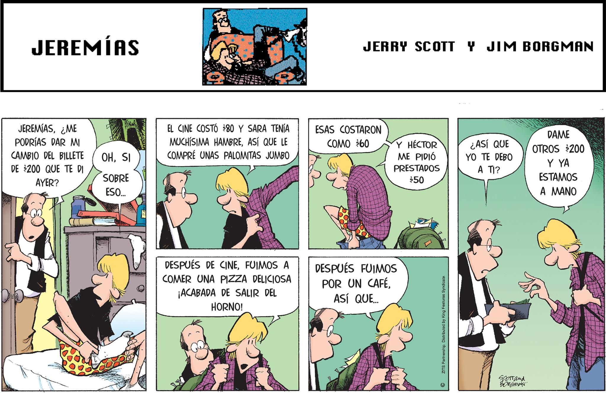 Comic book OCR: JEREMÍAS JEREMÍAS¿ME PODRÍAS DAR MI CAMBIO DEL BILLETE DE $200 QUE TE DI AYER? OHSI SOBRE ESO... EL CINE COSTÓ $80 Y SARA TENÍA MUCHÍSIMA HAMBREASÍ QUE LE COMPRE UNAS PALOMITAS JUMBO DESPUÉS DE CINEFUIMOS A COMER UNA PIZZA DELICIOSA ¡ACABADA DE SALIR DEL HORNO! JERRY SCOTT Y JIM BORGMAN ESAS COSTARON COMO $60 Y HÉCTOR ME PIDIÓ PRESTADOS $50 DESPUÉS FUIMOS POR UN CAFÉASÍ QUE... ZITS Partnership. Distributed by King Features Syndicate. Q ¿ASÍ QUE YO TE DEBO A TI? Scorrand BORGMAN DAME OTROS $200 Y YA ESTAMOS A MANO JEREMÍAS JEREMÍAS¿ ME PODRÍAS DAR MI CAMBIO DEL BILLETE DE $ 200 QUE TE DI AYER ? OHSI SOBRE ESO ... EL CINE COSTÓ $ 80 Y SARA TENÍA MUCHÍSIMA HAMBREASÍ QUE LE COMPRE UNAS PALOMITAS JUMBO DESPUÉS DE CINEFUIMOS A COMER UNA PIZZA DELICIOSA ¡ ACABADA DE SALIR DEL HORNO ! JERRY SCOTT Y JIM BORGMAN ESAS COSTARON COMO $ 60 Y HÉCTOR ME PIDIÓ PRESTADOS $ 50 DESPUÉS FUIMOS POR UN CAFÉASÍ QUE ... ZITS Partnership . Distributed by King Features Syndicate . Q ¿ ASÍ QUE YO TE DEBO A TI ? Scorrand BORGMAN DAME OTROS $ 200 Y YA ESTAMOS A MANO