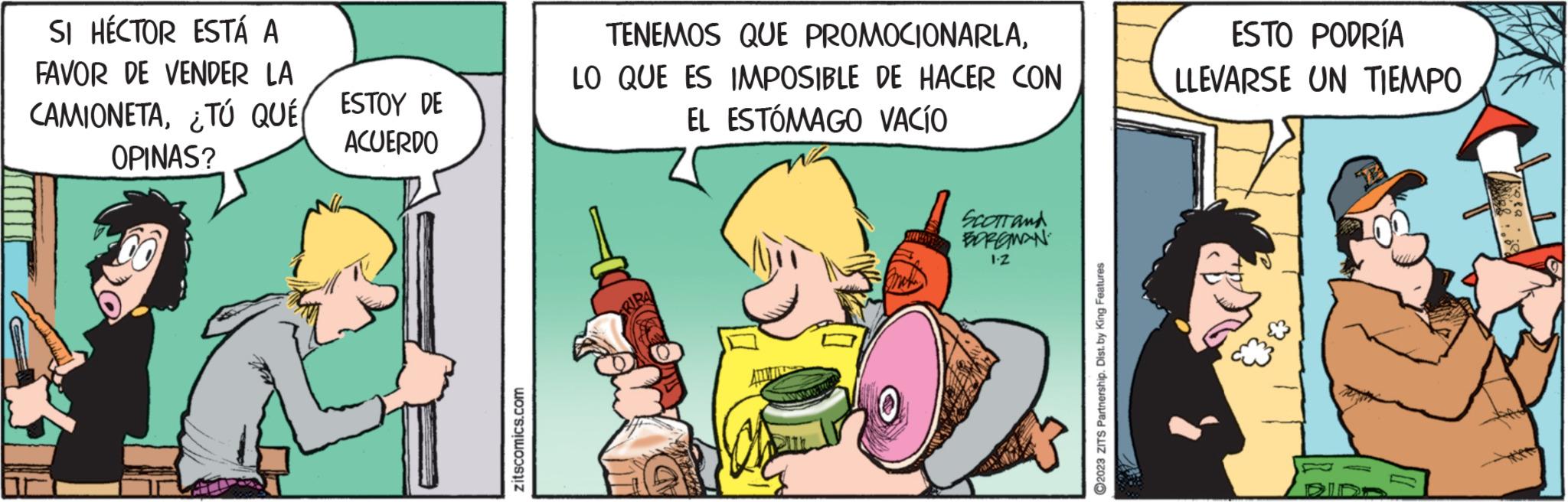 Conversation OCR: SI HÉCTOR ESTÁ A FAVOR DE VENDER LA CAMIONETA¿TÚ QUÉ( OPINAS? ESTOY DE ACUERDO zitscomics.com TENEMOS QUE PROMOCIONARLALO QUE ES IMPOSIBLE DE HACER CON EL ESTÓMAGO VACÍO mok SCOTT and BORGMAN 1.Z ?2023 ZITS Partnership. Dist. by King Features ESTO PODRÍA LLEVARSE UN TIEMPO SI HÉCTOR ESTÁ A FAVOR DE VENDER LA CAMIONETA¿ TÚ QUÉ ( OPINAS ? ESTOY DE ACUERDO zitscomics.com TENEMOS QUE PROMOCIONARLALO QUE ES IMPOSIBLE DE HACER CON EL ESTÓMAGO VACÍO mok SCOTT and BORGMAN 1.Z ?2023 ZITS Partnership . Dist . by King Features ESTO PODRÍA LLEVARSE UN TIEMPO