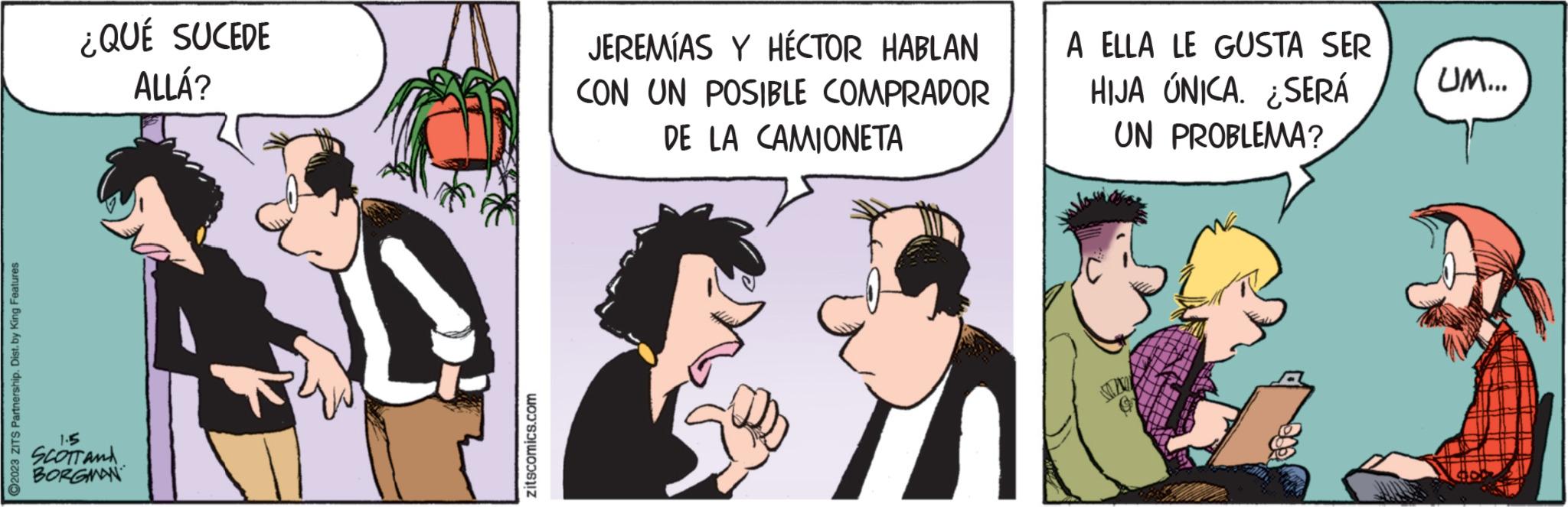 Conversation OCR: ?2023 ZITS Partnership. Dist. by King Features ¿QUÉ SUCEDE ALLÁ? 1.5 SCOTT AND BORGMAN zitscomics.com JEREMÍAS Y HÉCTOR HABLAN CON UN POSIBLE COMPRADOR DE LA CAMIONETA A ELLA LE GUSTA SER HIJA ÚNICA. ¿SERÁ UN PROBLEMA? UM... ?2023 ZITS Partnership . Dist . by King Features ¿ QUÉ SUCEDE ALLÁ ? 1.5 SCOTT AND BORGMAN zitscomics.com JEREMÍAS Y HÉCTOR HABLAN CON UN POSIBLE COMPRADOR DE LA CAMIONETA A ELLA LE GUSTA SER HIJA ÚNICA . ¿ SERÁ UN PROBLEMA ? UM ...