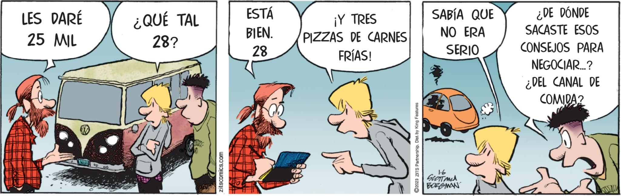 Fictional character OCR: LES DARÉ 25 MIL NA SALA PD ¿QUÉ TAL 28? zitscomics.com ESTÁ BIEN. 28 ¡Y TRES PIZZAS DE CARNES FRÍAS! ?2023 ZITS Partnership. Dist. by King Features SABÍA QUE NO ERA SERIO 1-6 GLOTTOMA BORGMAN ¿DE DÓNDE SACASTE ESOS CONSEJOS PARA NEGOCIAR...? ¿DEL CANAL DE COMIDA? LES DARÉ 25 MIL NA SALA PD ¿ QUÉ TAL 28 ? zitscomics.com ESTÁ BIEN . 28 ¡ Y TRES PIZZAS DE CARNES FRÍAS ! ?2023 ZITS Partnership . Dist . by King Features SABÍA QUE NO ERA SERIO 1-6 GLOTTOMA BORGMAN ¿ DE DÓNDE SACASTE ESOS CONSEJOS PARA NEGOCIAR ... ? ¿ DEL CANAL DE COMIDA ?