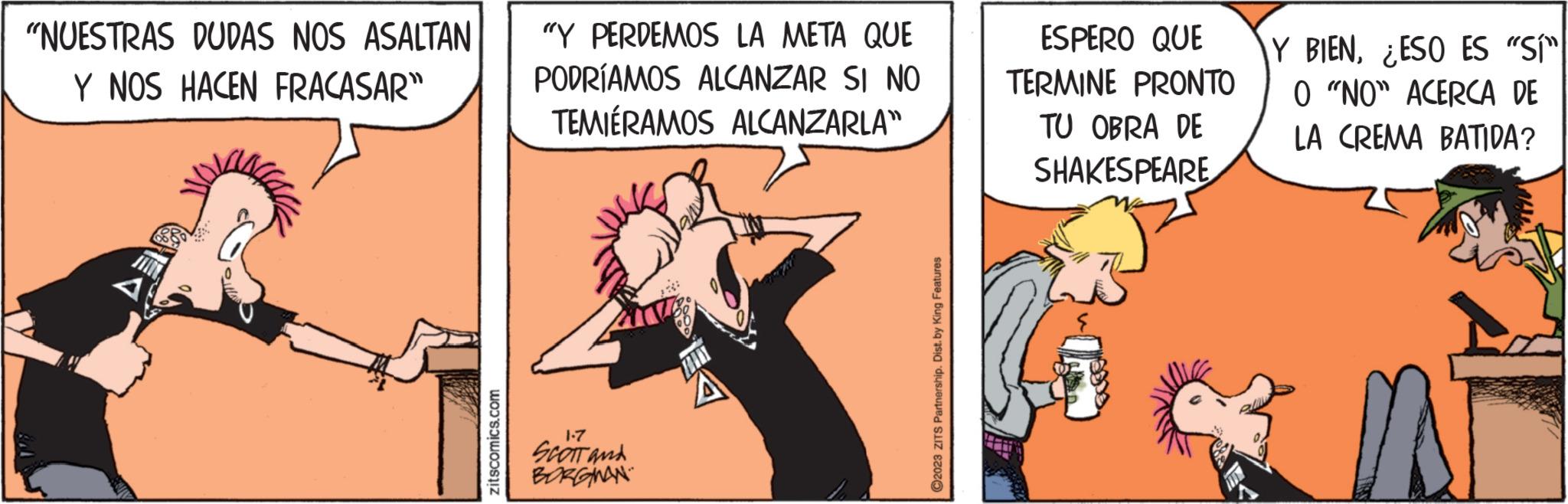 Thumb OCR: "NUESTRAS DUDAS NOS ASALTAN Y NOS HACEN FRACASAR" zitscomics.com "Y PERDEMOS LA META QUE PODRÍAMOS ALCANZAR SI NO TEMIÉRAMOS ALCANZARLA" 1-7 SCOTT and BORGWAN TOLLY ?2023 ZITS Partnership. Dist. by King Features ESPERO QUE TERMINE PRONTO TU OBRA DE SHAKESPEARE Y BIENESO ES "SÍ" O "NO" ACERCA DE LA CREMA BATIDA? " NUESTRAS DUDAS NOS ASALTAN Y NOS HACEN FRACASAR " zitscomics.com " Y PERDEMOS LA META QUE PODRÍAMOS ALCANZAR SI NO TEMIÉRAMOS ALCANZARLA " 1-7 SCOTT and BORGWAN TOLLY ?2023 ZITS Partnership . Dist . by King Features ESPERO QUE TERMINE PRONTO TU OBRA DE SHAKESPEARE Y BIENESO ES " SÍ " O " NO " ACERCA DE LA CREMA BATIDA ?