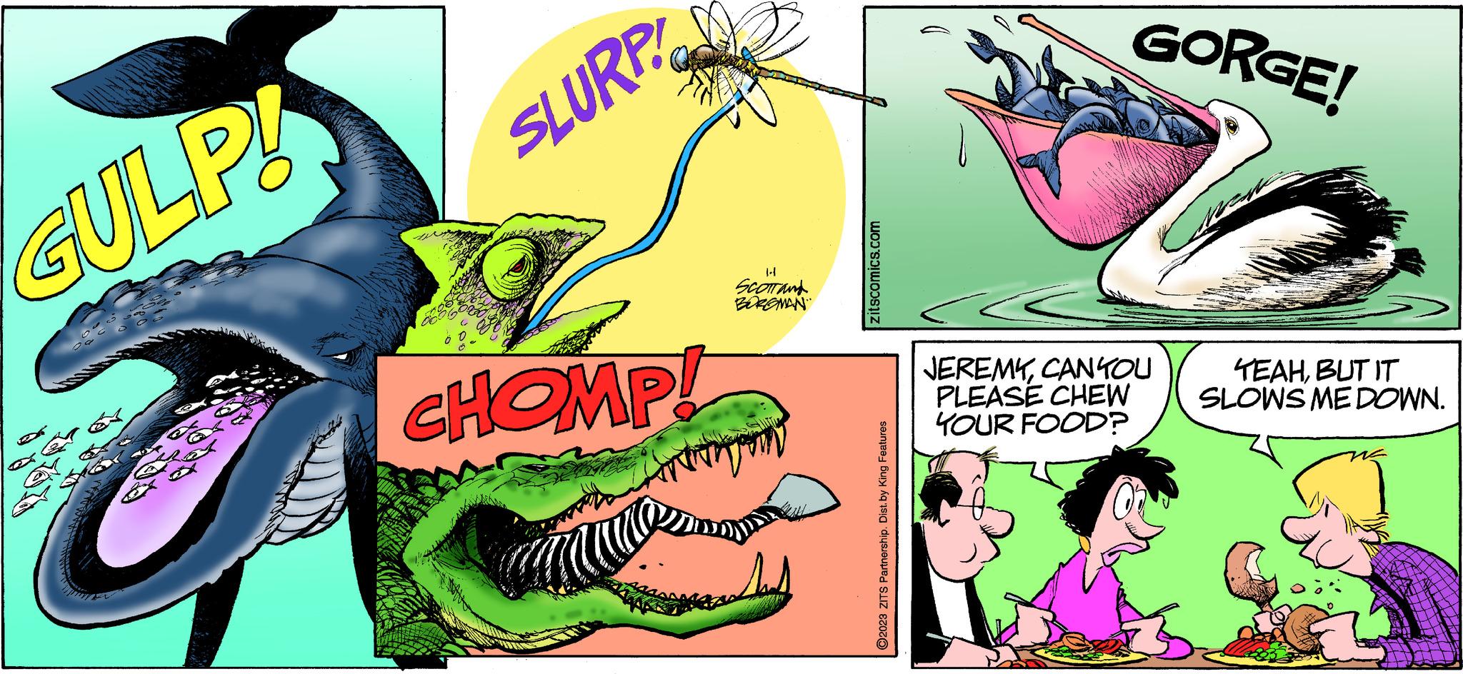 Fictional character OCR: GULP! SLURP CHOMP! SCOTT and BORGMAN zitscomics.com ?2023 ZITS Partnership. Dist. by King Features GORGE! JEREMYCAN YOU PLEASE CHEW YOUR FOOD? TEAHBUT IT SLOWS ME DOWN. GULP ! SLURP CHOMP ! SCOTT and BORGMAN zitscomics.com ?2023 ZITS Partnership . Dist . by King Features GORGE ! JEREMYCAN YOU PLEASE CHEW YOUR FOOD ? TEAHBUT IT SLOWS ME DOWN .