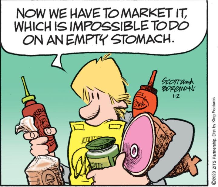 Happy OCR: NOW WE HAVE TO MARKET ITWHICH IS IMPOSSIBLE TO DO ON AN EMPTY STOMACH. RIBA DIL SCOTT and BORGMAN 1.2 ?2023 ZITS Partnership. Dist. by King Features NOW WE HAVE TO MARKET ITWHICH IS IMPOSSIBLE TO DO ON AN EMPTY STOMACH . RIBA DIL SCOTT and BORGMAN 1.2 ?2023 ZITS Partnership . Dist . by King Features
