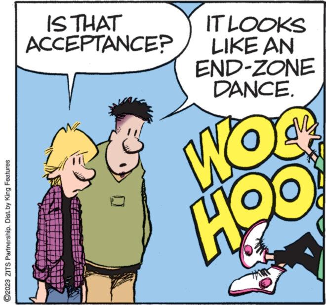 Conversation OCR: ?2023 ZITS Partnership. Dist. by King Features IS THAT ACCEPTANCE? IT LOOKS LIKE AN END-ZONE DANCE. COM HOO ?2023 ZITS Partnership . Dist . by King Features IS THAT ACCEPTANCE ? IT LOOKS LIKE AN END - ZONE DANCE . COM HOO
