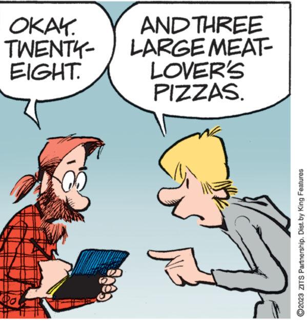 Interaction OCR: OKAY. TWENTY- EIGHT. wwww Jo AND THREE LARGE MEAT- LOVER'S PIZZAS. ?2023 ZITS Partnership. Dist. by King Features OKAY . TWENTY EIGHT . wwww Jo AND THREE LARGE MEAT LOVER'S PIZZAS . ?2023 ZITS Partnership . Dist . by King Features