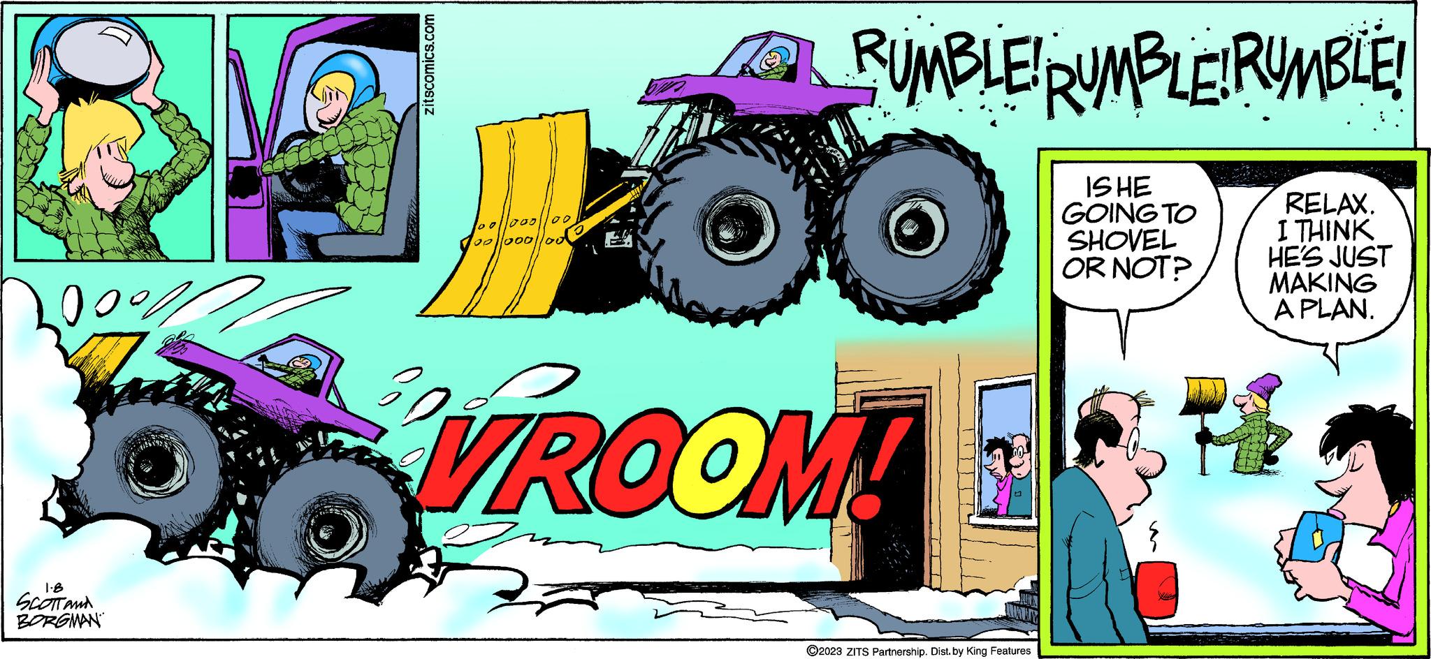 Vehicle OCR: zitscomics.com 813 00%/1 1.8 SCOTT and BORGMAN 1000 00/1000/loo 100 100 RUMBLE! RUMBLE! RUMBLE! IS HE GOING TO SHOVEL OR NOT? LOO VROOM! ?2023 ZITS Partnership. Dist. by King Features D RELAX. I THINK HE'S JUST MAKING A PLAN. RE zitscomics.com 813 00 % / 1 1.8 SCOTT and BORGMAN 1000 00 / 1000 / loo 100 100 RUMBLE ! RUMBLE ! RUMBLE ! IS HE GOING TO SHOVEL OR NOT ? LOO VROOM ! ?2023 ZITS Partnership . Dist . by King Features D RELAX . I THINK HE'S JUST MAKING A PLAN . RE
