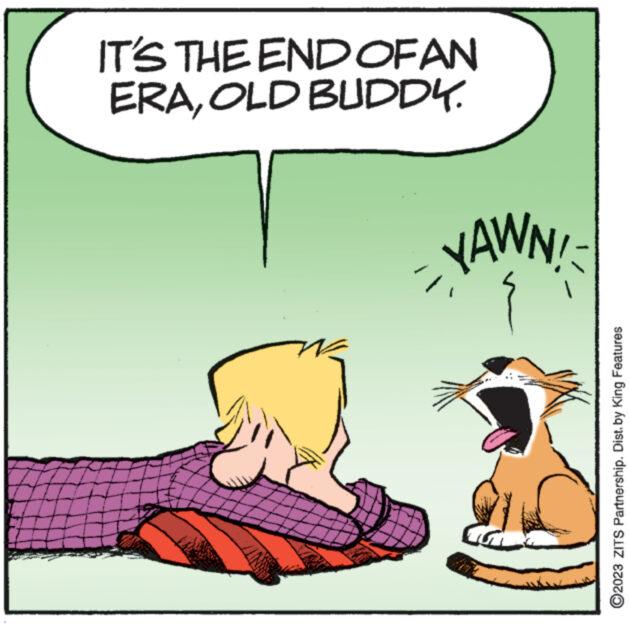 Happy OCR: IT'S THE END OF AN ERAOLD BUDDY. YAWN! ?2023 ZITS Partnership. Dist. by King Features IT'S THE END OF AN ERAOLD BUDDY . YAWN ! ?2023 ZITS Partnership . Dist . by King Features