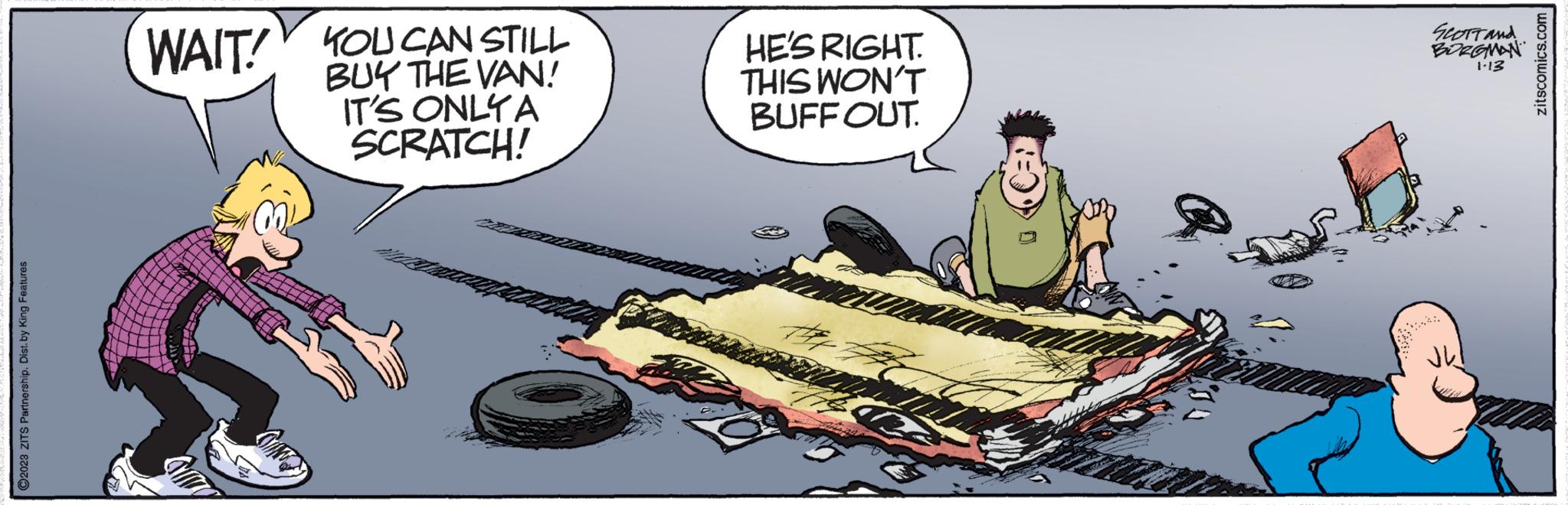Humour OCR: ?2023 ZITS Partnership. Dist. by King Features WAIT! YOU CAN STILL BUY THE VAN! IT'S ONLY A SCRATCH! HE'S RIGHT. THIS WON'T BUFFOUT. SCOTT AND BORGMAN 1-13 zitscomics.com ?2023 ZITS Partnership . Dist . by King Features WAIT ! YOU CAN STILL BUY THE VAN ! IT'S ONLY A SCRATCH ! HE'S RIGHT . THIS WON'T BUFFOUT . SCOTT AND BORGMAN 1-13 zitscomics.com