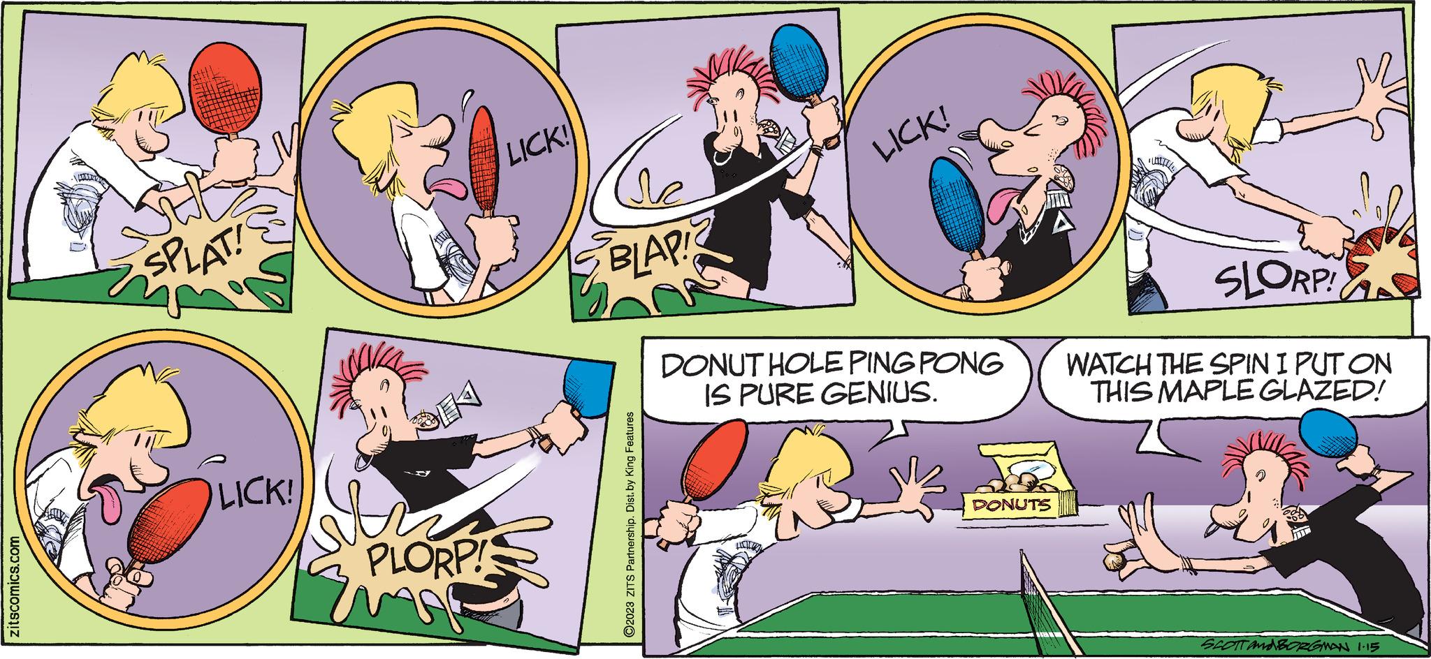 Parallel OCR: zitscomics.com SPLAT! LICK! th PLORP! Ema LICK! de BLAPIZ ?2023 ZITS Partnership. Dist. by King Features LICK! DONUT HOLE PING PONG IS PURE GENIUS. HCM DONUTS SLORP! WATCH THE SPIN I PUT ON THIS MAPLE GLAZED! SCOTT AND BORGMAN 1.15 zitscomics.com SPLAT ! LICK ! th PLORP ! Ema LICK ! de BLAPIZ ?2023 ZITS Partnership . Dist . by King Features LICK ! DONUT HOLE PING PONG IS PURE GENIUS . HCM DONUTS SLORP ! WATCH THE SPIN I PUT ON THIS MAPLE GLAZED ! SCOTT AND BORGMAN 1.15