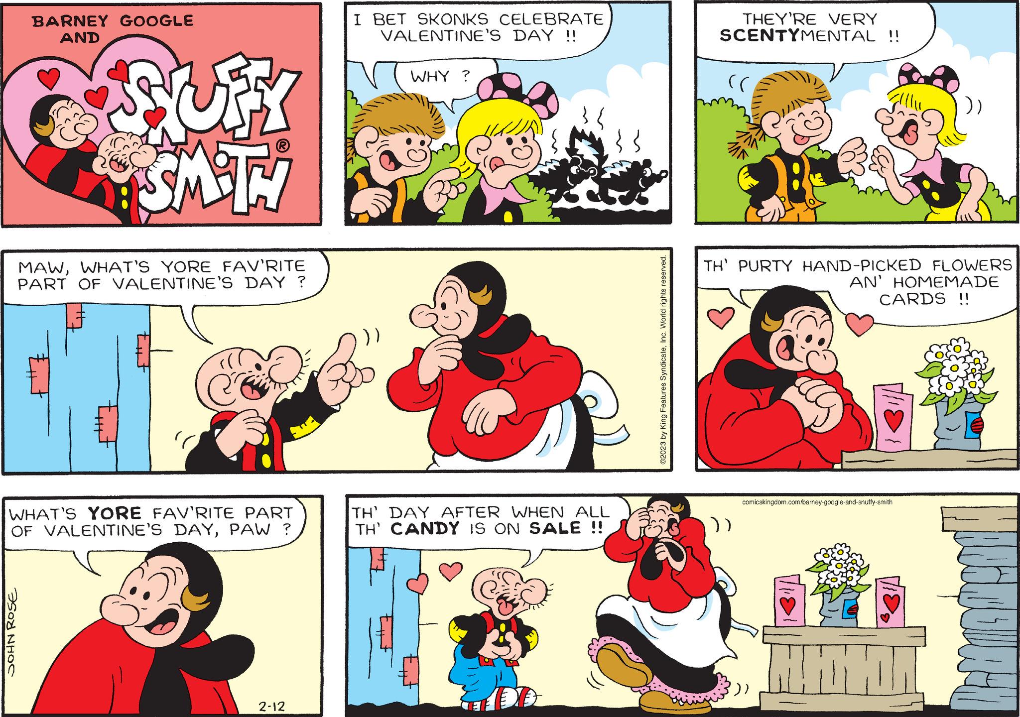 Interaction OCR: BARNEY GOOGLE AND JOHN ROSE SUFY SMITH MAWWHAT'S YORE FAV'RITE PART OF VALENTINE'S DAY ? Ext EF ill C WHAT'S YORE FAV'RITE PART OF VALENTINE'S DAYPAW ? 2-12 I BET SKONKS CELEBRATE VALENTINE'S DAY !! WHY ? TH' DAY AFTER WHEN ALL TH' CANDY IS ON SALE !! b ©2023 by King Features SyndicateInc. World rights reserved. THEY'RE VERY SCENTYMENTAL !! (( TH' PURTY HAND-PICKED FLOWERS AN' HOMEMADE CARDS !! ()) comicskingdom.com/barney-google-and-snuffy-smith H Mah BARNEY GOOGLE AND JOHN ROSE SUFY SMITH MAWWHAT'S YORE FAV'RITE PART OF VALENTINE'S DAY ? Ext EF ill C WHAT'S YORE FAV'RITE PART OF VALENTINE'S DAYPAW ? 2-12 I BET SKONKS CELEBRATE VALENTINE'S DAY !! WHY ? TH ' DAY AFTER WHEN ALL TH ' CANDY IS ON SALE !! b © 2023 by King Features SyndicateInc. World rights reserved . THEY'RE VERY SCENTYMENTAL !! ( ( TH ' PURTY HAND - PICKED FLOWERS AN ' HOMEMADE CARDS !! ( ) ) comicskingdom.com/barney-google-and-snuffy-smith H Mah