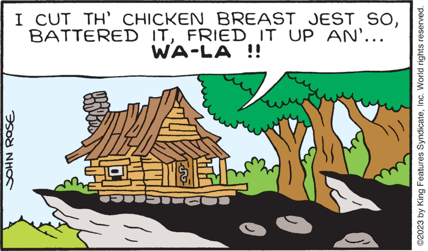 Tree OCR: JOHN ROSE I CUT TH' CHICKEN BREAST JEST SOFRIED IT UP AN'... WA-LA !! 404311 AE ©2023 by King Features SyndicateInc. World rights reserved. JOHN ROSE I CUT TH ' CHICKEN BREAST JEST SOBATTERED ITFRIED IT UP AN ' ... WA - LA !! 404311 AE © 2023 by King Features SyndicateInc. World rights reserved .