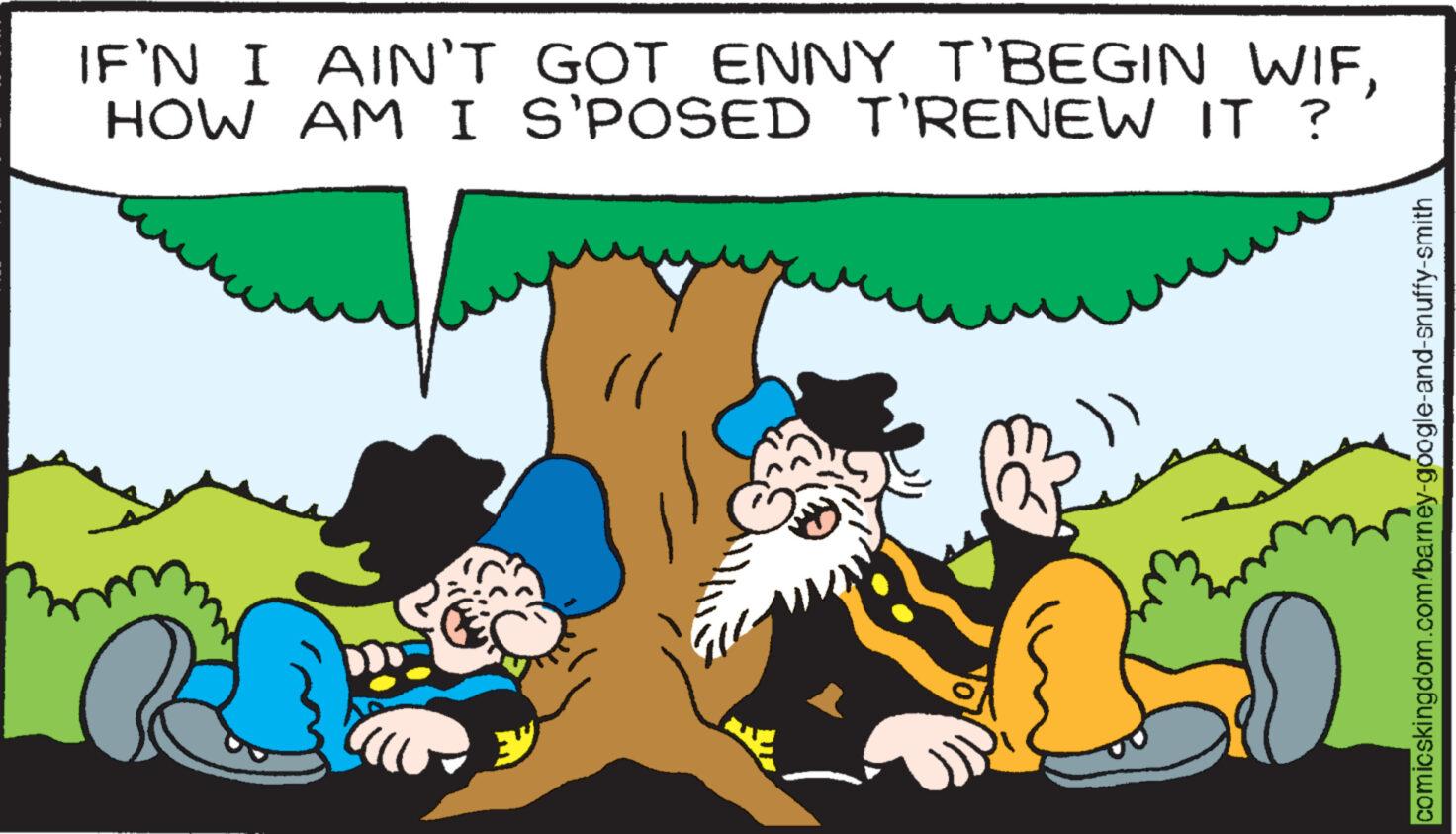 Happy OCR: IF'N I AIN'T GOT ENNY T'BEGIN WIFHOW AM I S'POSED T'RENEW IT ? ll comicskingdom.com/barney-google-and-snuffy-smith IF'N I AIN'T GOT ENNY T'BEGIN WIFHOW AM I S'POSED T'RENEW IT ? ll comicskingdom.com/barney-google-and-snuffy-smith