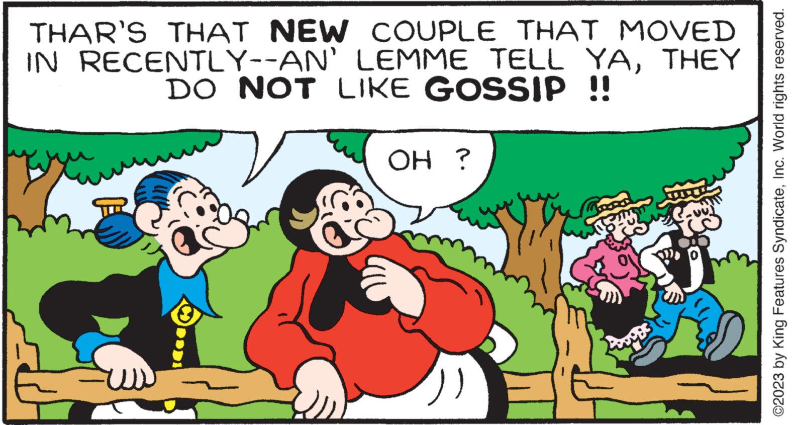 Grass OCR: THAR'S THAT NEW COUPLE THAT MOVED IN RECENTLY--AN' LEMME TELL YATHEY DO NOT LIKE GOSSIP !! WEDDI OH ? Pinge ©2023 by King Features SyndicateInc. World rights reserved. THAR'S THAT NEW COUPLE THAT MOVED IN RECENTLY -- AN ' LEMME TELL YATHEY DO NOT LIKE GOSSIP !! WEDDI OH ? Pinge © 2023 by King Features SyndicateInc. World rights reserved .