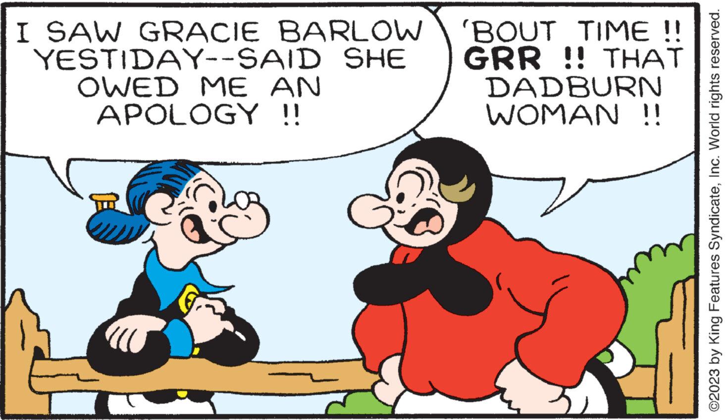 Happy OCR: I SAW GRACIE BARLOW YESTIDAY--SAID SHE OWED ME AN APOLOGY !! 'BOUT TIME !! GRR !! THAT DADBURN WOMAN !! ©2023 by King Features SyndicateInc. World rights reserved. I SAW GRACIE BARLOW YESTIDAY -- SAID SHE OWED ME AN APOLOGY !! ' BOUT TIME !! GRR !! THAT DADBURN WOMAN !! © 2023 by King Features SyndicateInc. World rights reserved .