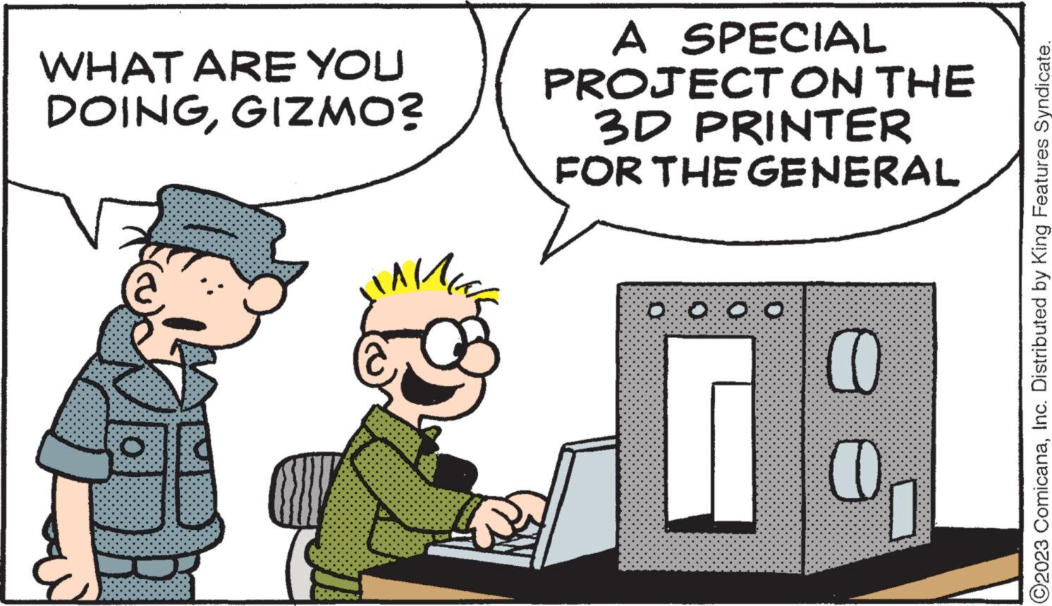 Event OCR: WHAT ARE YOU DOINGGIZMO? O ? 160 A SPECIAL PROJECT ON THE 3D PRINTER FOR THE GENERAL 0 0 0 0 CO CO ?2023 ComicanaInc. Distributed by King Features Syndicate. WHAT ARE YOU DOINGGIZMO ? O ? 160 A SPECIAL PROJECT ON THE 3D PRINTER FOR THE GENERAL 0 0 0 0 CO CO ?2023 ComicanaInc. Distributed by King Features Syndicate .