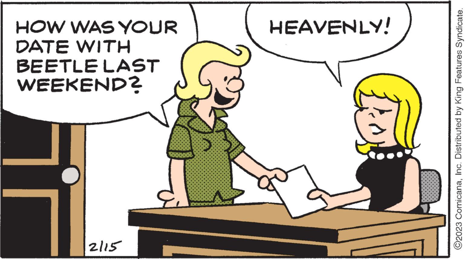 Font OCR: HOW WAS YOUR DATE WITH BEETLE LAST WEEKEND? 2115 HEAVENLY! ?2023 ComicanaInc. Distributed by King Features Syndicate. HOW WAS YOUR DATE WITH BEETLE LAST WEEKEND ? 2115 HEAVENLY ! ?2023 ComicanaInc. Distributed by King Features Syndicate .