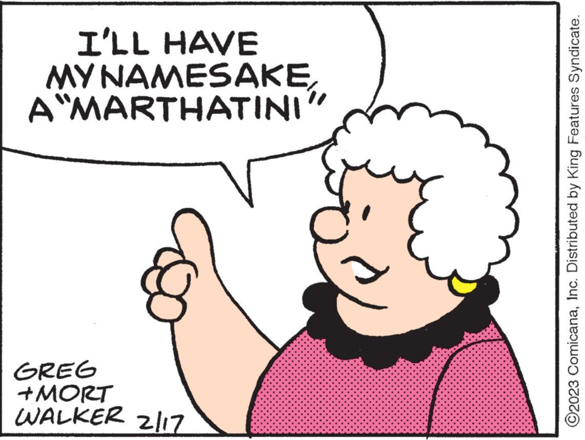Ear OCR: I'LL HAVE NAMESAKEA MARTHATINI" MY GREG +MORT WALKER 2/17 ?2023 ComicanaInc. Distributed by King Features Syndicate. I'LL HAVE NAMESAKEA MARTHATINI " MY GREG + MORT WALKER 2/17 ?2023 ComicanaInc. Distributed by King Features Syndicate .