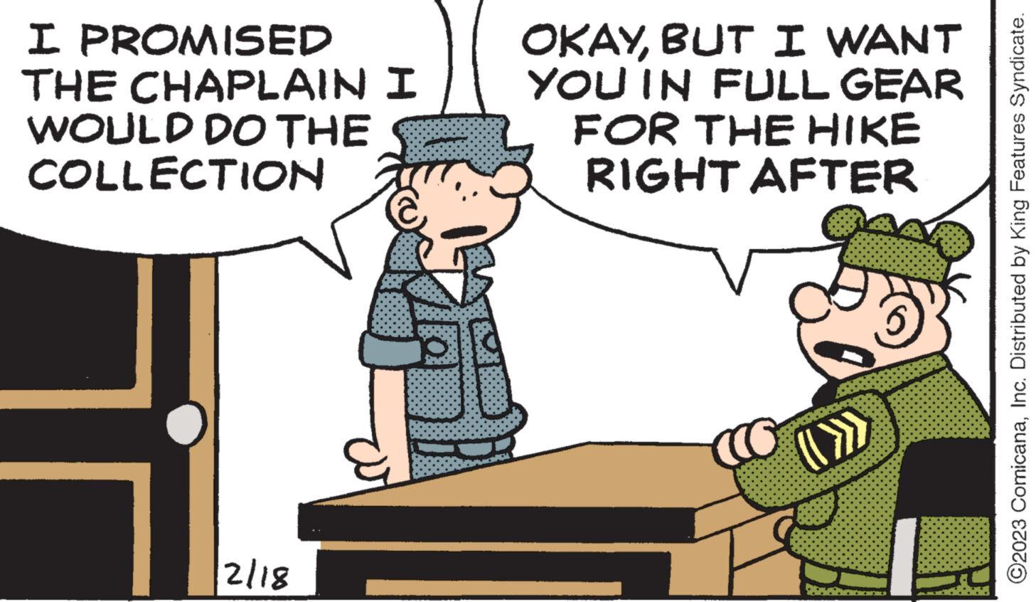 Adaptation OCR: I PROMISED THE CHAPLAIN I WOULD DO THE COLLECTION 2/18 OKAYBUT I WANT YOU IN FULL GEAR FOR THE HIKE RIGHT AFTER W ?2023 ComicanaInc. Distributed by King Features Syndicate. I PROMISED THE CHAPLAIN I WOULD DO THE COLLECTION 2/18 OKAYBUT I WANT YOU IN FULL GEAR FOR THE HIKE RIGHT AFTER W ?2023 ComicanaInc. Distributed by King Features Syndicate .
