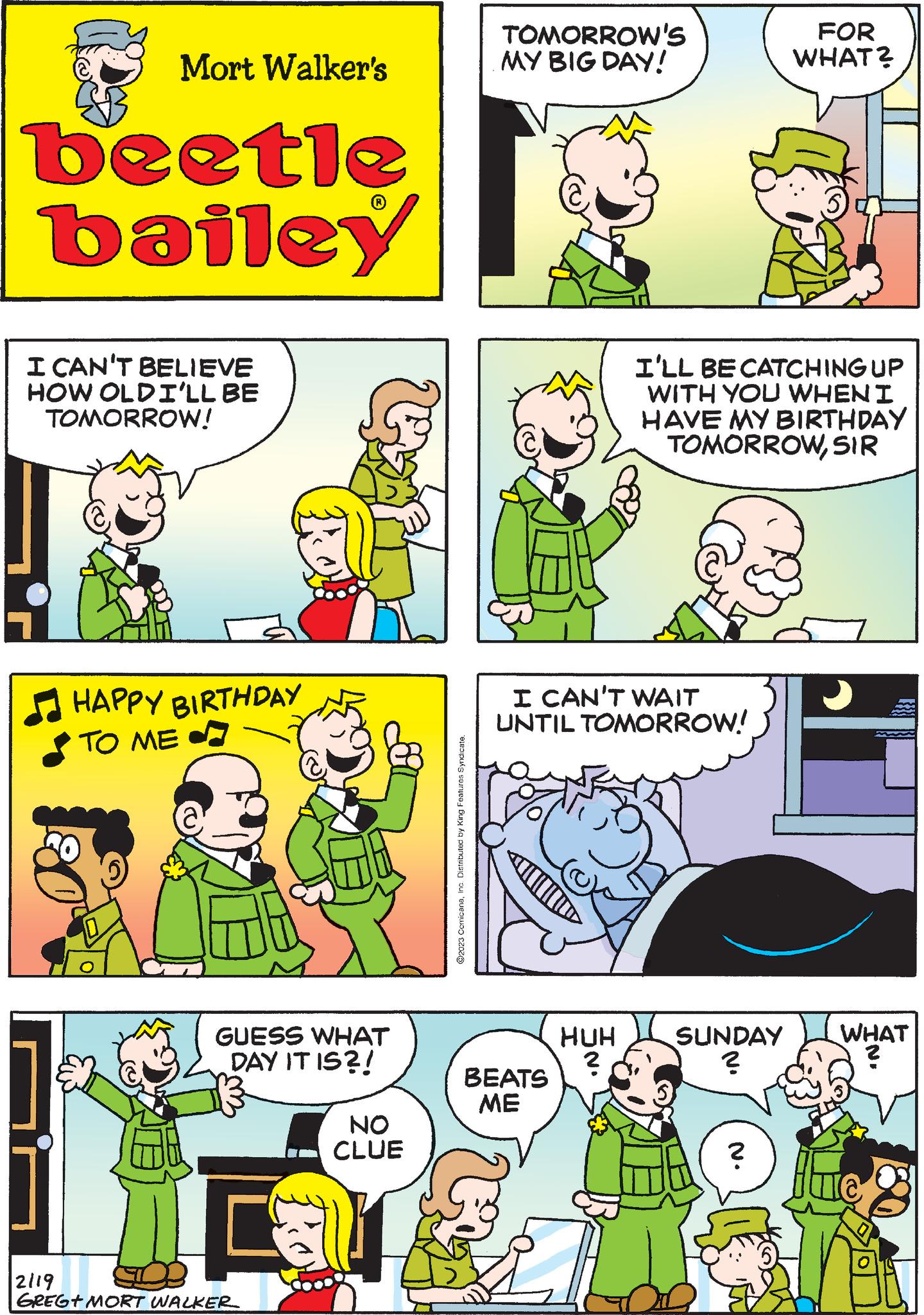 Organism OCR: Mort Walker's beetle bailey I CAN'T BELIEVE HOW OLDI'LL BE TOMORROW! HAPPY BIRTHDAY TO ME GUESS WHAT DAY IT IS?! 2119 GREG+ MORT WALKER NO CLUE ?2023 ComicanaInc. Distributed by King Features Syndicate. TOMORROW'S MY BIG DAY! I CAN'T WAIT UNTIL TOMORROW! BEATS ME HUH ? I'LL BE CATCHING UP WITH YOU WHEN I HAVE MY BIRTHDAY TOMORROWSIR SUNDAY ? N. FOR WHAT? ? WHAT ? Mort Walker's beetle bailey I CAN'T BELIEVE HOW OLDI'LL BE TOMORROW ! HAPPY BIRTHDAY TO ME GUESS WHAT DAY IT IS ?! 2119 GREG + MORT WALKER NO CLUE ?2023 ComicanaInc. Distributed by King Features Syndicate . TOMORROW'S MY BIG DAY ! I CAN'T WAIT UNTIL TOMORROW ! BEATS ME HUH ? I'LL BE CATCHING UP WITH YOU WHEN I HAVE MY BIRTHDAY TOMORROWSIR SUNDAY ? N. FOR WHAT ? ? WHAT ?