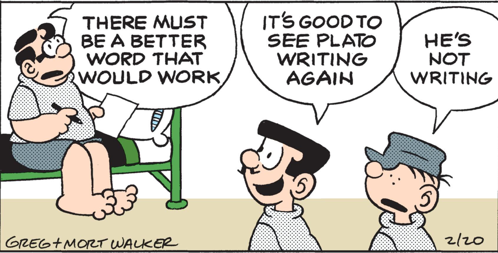 Happy OCR: THERE MUST BE A BETTER WORD THAT WOULD WORK GREG+MORT WALKER IT'S GOOD TO SEE PLATO WRITING AGAIN HE'S NOT WRITING 2/20 THERE MUST BE A BETTER WORD THAT WOULD WORK GREG + MORT WALKER IT'S GOOD TO SEE PLATO WRITING AGAIN HE'S NOT WRITING 2/20