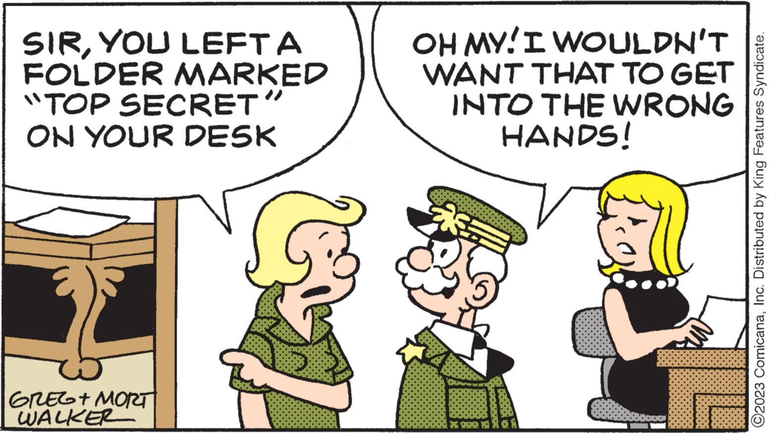 Adaptation OCR: SIRYOU LEFT A FOLDER MARKED "TOP SECRET" ON YOUR DESK GREG + MORT WALKER OH MY! I WOULDN'T WANT THAT TO GET INTO THE WRONG HANDS! ?2023 ComicanaInc. Distributed by King Features Syndicate. SIRYOU LEFT A FOLDER MARKED " TOP SECRET " ON YOUR DESK GREG + MORT WALKER OH MY ! I WOULDN'T WANT THAT TO GET INTO THE WRONG HANDS ! ?2023 ComicanaInc. Distributed by King Features Syndicate .