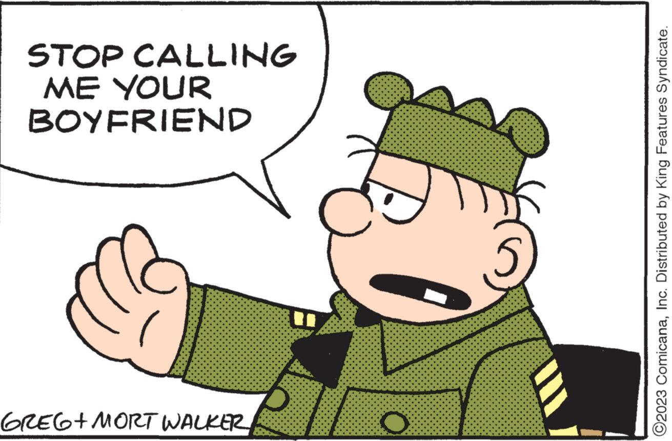 People OCR: STOP CALLING ME YOUR BOYFRIEND GREG+MORT WALKER O B ©2023 ComicanaInc. Distributed by King Features Syndicate. STOP CALLING ME YOUR BOYFRIEND GREG + MORT WALKER O B © 2023 ComicanaInc. Distributed by King Features Syndicate .