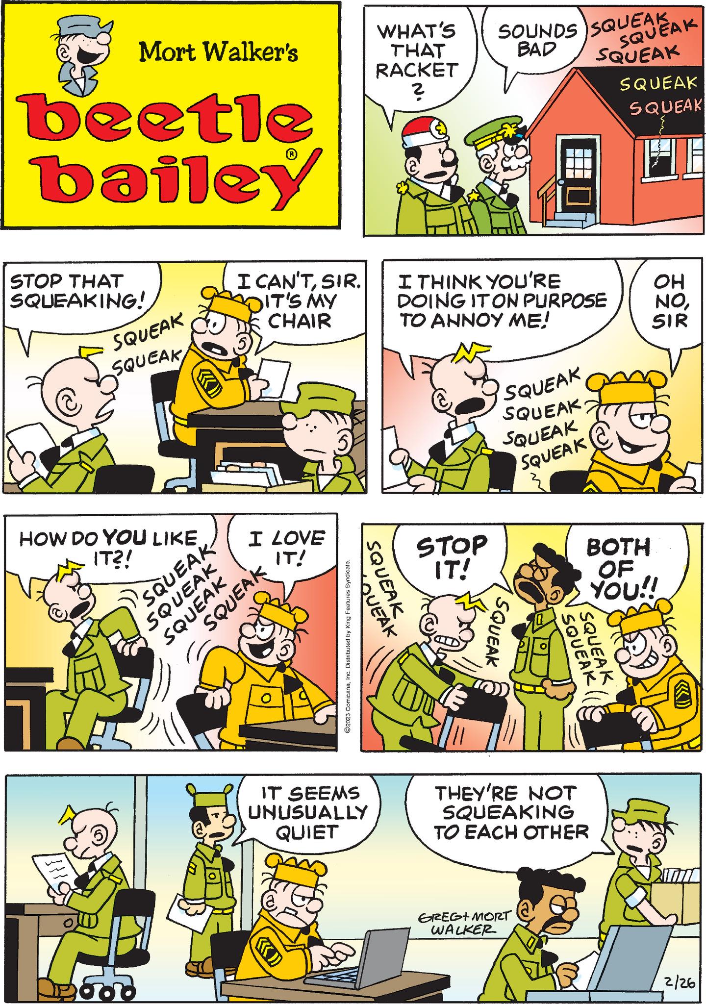 Comic book OCR: Mort Walker's beetle bailey STOP THAT SQUEAKING! SQUEAK SQUEAK HOW DO YOU LIKE IT?! q LA SQUEAK SQUEAK 500 TBS I CAN'TSIR. DIT'S MY CHAIR I LOVE IT! SQUEAK SQUEAK ?2023 ComicanaInc. Distributed by King Features Syndicate. WHAT'S THAT RACKET ? SQUEAK JEAK IT SEEMS UNUSUALLY QUIET SOUNDS SQUEAK BAD SQUEAK I THINK YOU'RE DOING IT ON PURPOSE TO ANNOY ME! STOP IT! SQUEAK SQUEAK 2 SQUEAK SQUEAK SQUEAK GREG+MORT WALKER SQUEAK SQUEAK THEY'RE NOT SQUEAKING TO EACH OTHER SQUEAK SQUEAK SQUEAK BOTH OF YOU!! OH NOSIR 2/26 Mort Walker's beetle bailey STOP THAT SQUEAKING ! SQUEAK SQUEAK HOW DO YOU LIKE IT ?! q LA SQUEAK SQUEAK 500 TBS I CAN'TSIR . DIT'S MY CHAIR I LOVE IT ! SQUEAK SQUEAK ?2023 ComicanaInc. Distributed by King Features Syndicate . WHAT'S THAT RACKET ? SQUEAK JEAK IT SEEMS UNUSUALLY QUIET SOUNDS SQUEAK BAD SQUEAK I THINK YOU'RE DOING IT ON PURPOSE TO ANNOY ME ! STOP IT ! SQUEAK SQUEAK 2 SQUEAK SQUEAK SQUEAK GREG + MORT WALKER SQUEAK SQUEAK THEY'RE NOT SQUEAKING TO EACH OTHER SQUEAK SQUEAK SQUEAK BOTH OF YOU !! OH NOSIR 2/26