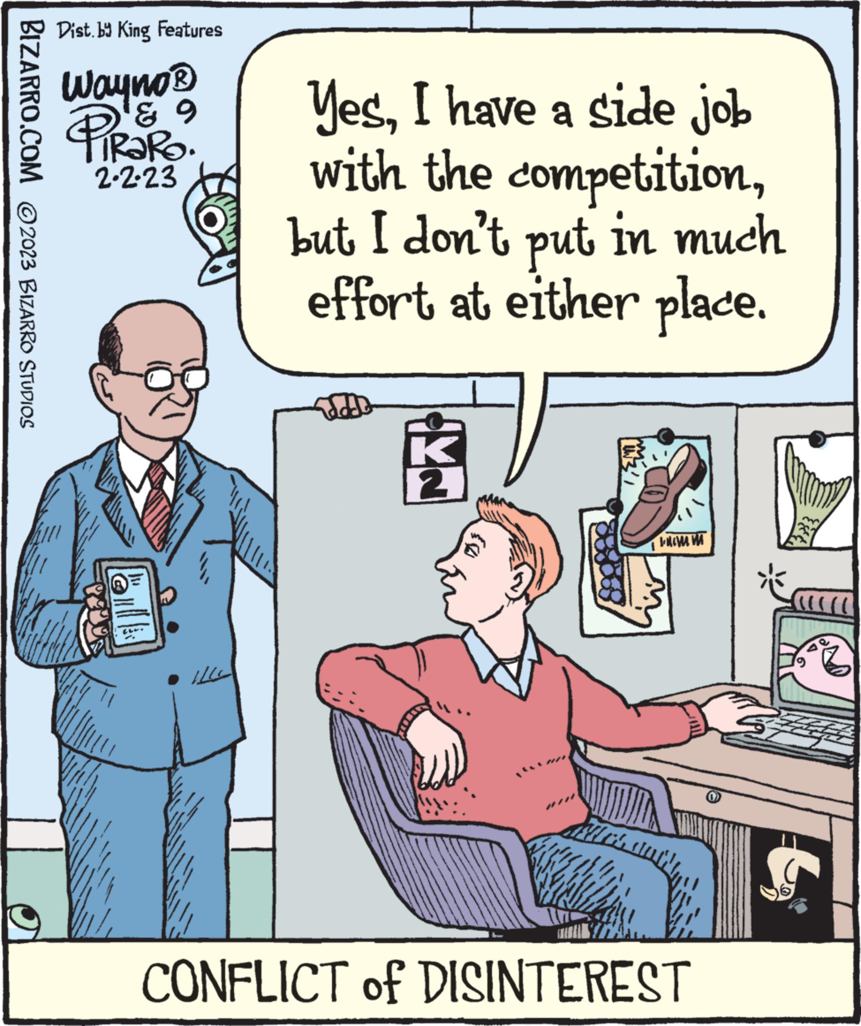 Conversation OCR: BIZARRO.COM ©2023 BIZARRO STUDIOS Dist. by King Features Wayno ? gº PiRaRo. 2.2.23 YesI have a side job with the competitionbut I don't put in much effort at either place. 221 869 FROM CONFLICT of DISINTEREST (0) BIZARRO.COM © 2023 BIZARRO STUDIOS Dist . by King Features Wayno ? gº PiRaRo . 2.2.23 YesI have a side job with the competitionbut I don't put in much effort at either place . 221 869 FROM CONFLICT of DISINTEREST ( 0 )