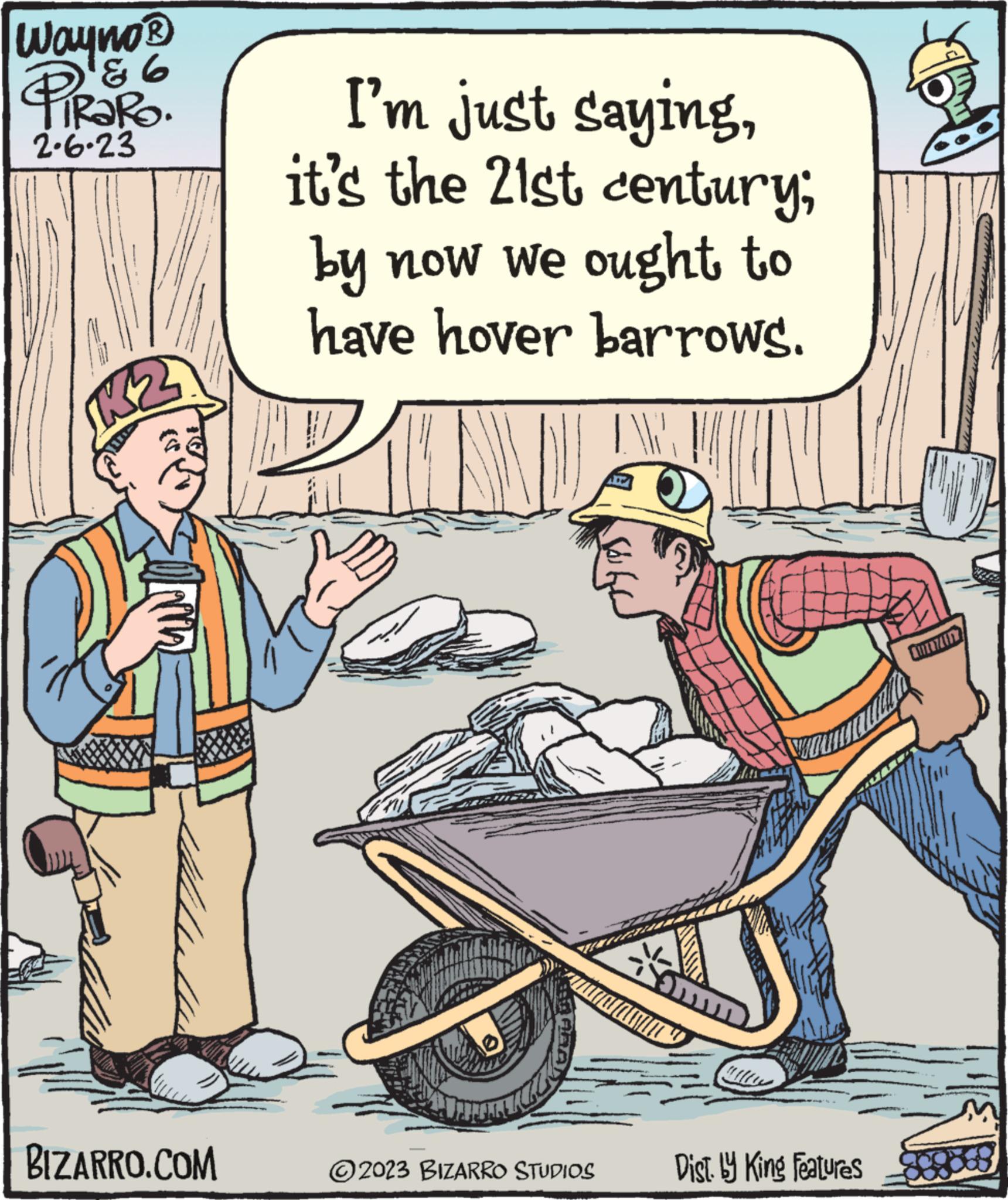 Art OCR: Wayno? PiRaRO. ? 2.6.23 BIZARRO.COM I'm just sayingit's the 21st century; by now we ought to have hover barrows. KEMAL AUMEN ?2023 BIZARRO STUDIOS m Dist. by King Features FUE746) Wayno? PiRaRO . ? 2.6.23 BIZARRO.COM I'm just sayingit's the 21st century ; by now we ought to have hover barrows . KEMAL AUMEN ?2023 BIZARRO STUDIOS m Dist . by King Features FUE746 )