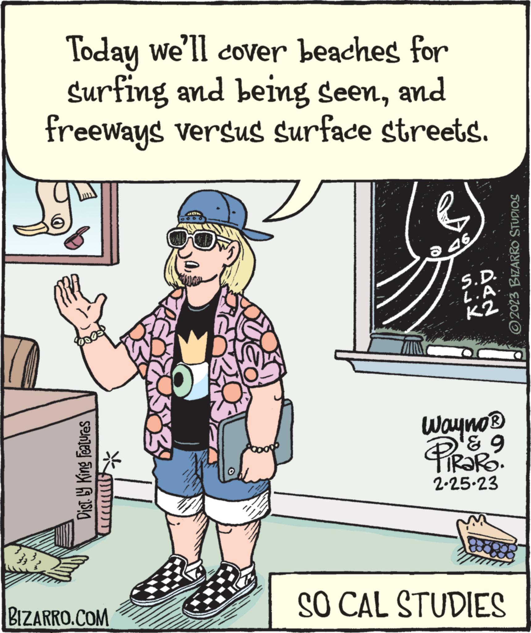 Illustration OCR: Today we'll cover beaches for Surfing and being seenand freeways versus surface streets. Dist. by King Features BIZARRO.COM 46 S.D. L.A. K2 Wayno® ? ? TIRARO. 2.25-23 SO CAL STUDIES ?2023 BIZARRO STUDIOS Today we'll cover beaches for Surfing and being seenand freeways versus surface streets . Dist . by King Features BIZARRO.COM 46 S.D. L.A. K2 Wayno® ? ? TIRARO . 2.25-23 SO CAL STUDIES ?2023 BIZARRO STUDIOS