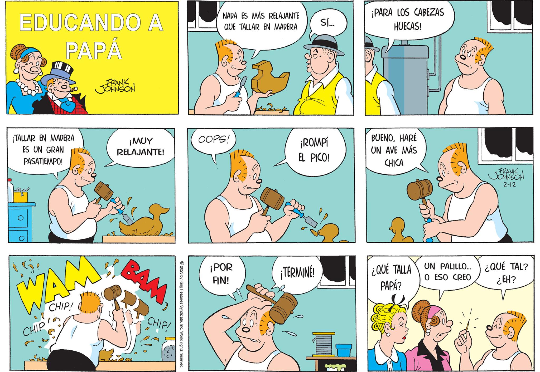 Font OCR: EDUCANDO A PAPÁ ¡TALLAR EN MADERA ES UN GRAN PASATIEMPO! O WAN CHIP! CHIP FRANK JOHNSON ;??? RELAJANTE! BAM CHIP! © 2023 by King Features SyndicateInc. World rights reserved. NADA ES MÁS RELAJANTE QUE TALLAR EN MADERA OOPS! ¡POR AN! Sí... ¡ROMPí EL PICO! ¡TERMINÉ! ¡PARA LOS CABEZAS HUECAS! BUENOHARE UN AVE MÁS CHICA B FRANK JOHNSON 2-12 QUE TALLA UN PALILLO.... ¿QUÉ TAL? PAPÁ? O ESO CREO ¿EH? EDUCANDO A PAPÁ ¡ TALLAR EN MADERA ES UN GRAN PASATIEMPO ! O WAN CHIP ! CHIP FRANK JOHNSON ; ??? RELAJANTE ! BAM CHIP ! © 2023 by King Features SyndicateInc. World rights reserved . NADA ES MÁS RELAJANTE QUE TALLAR EN MADERA OOPS ! ¡ POR AN ! Sí ... ¡ ROMPí EL PICO ! ¡ TERMINÉ ! ¡ PARA LOS CABEZAS HUECAS ! BUENOHARE UN AVE MÁS CHICA B FRANK JOHNSON 2-12 QUE TALLA UN PALILLO .... ¿ QUÉ TAL ? PAPÁ ? O ESO CREO ¿ EH ?