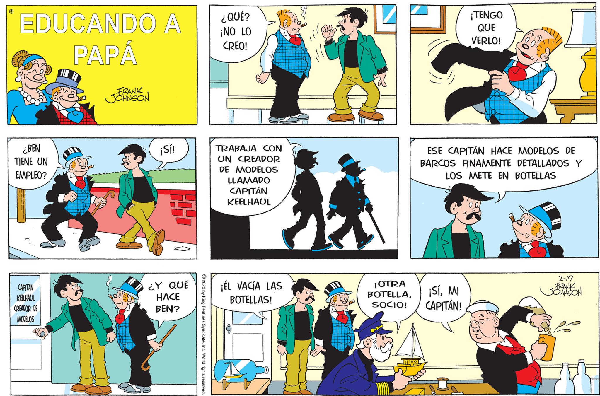 Comics OCR: ? EDUCANDO A PAPÁ ¿BEN TIENE UN EMPLEO? CAPITÁN KEELHAUL CREADOR DE MODELOS FRANK JOHNSON ¡Sí! ¿Y QUÉ HACE BEN? 2023 by King Features SyndicateInc. World rights reserved. ¿QUÉ? ¡NO LO CREO! TRABAJA CON UN CREADOR DE MODELOS LLAMADO CAPITÁN KEELHAUL ¡ÉL VACÍA LAS BOTELLAS! ¡OTRA BOTELLASOCIO! ¡TENGO QUE VERLO! ESE CAPITÁN HACE MODELOS DE BARCOS FINAMENTE DETALLADOS Y LOS METE EN BOTELLAS ¡SíMI CAPITÁN! 2-19 FRANK JONSON ? EDUCANDO A PAPÁ ¿ BEN TIENE UN EMPLEO ? CAPITÁN KEELHAUL CREADOR DE MODELOS FRANK JOHNSON ¡ Sí ! ¿ Y QUÉ HACE BEN ? 2023 by King Features SyndicateInc. World rights reserved . ¿ QUÉ ? ¡ NO LO CREO ! TRABAJA CON UN CREADOR DE MODELOS LLAMADO CAPITÁN KEELHAUL ¡ ÉL VACÍA LAS BOTELLAS ! ¡ OTRA BOTELLASOCIO ! ¡ TENGO QUE VERLO ! ESE CAPITÁN HACE MODELOS DE BARCOS FINAMENTE DETALLADOS Y LOS METE EN BOTELLAS ¡ SíMI CAPITÁN ! 2-19 FRANK JONSON