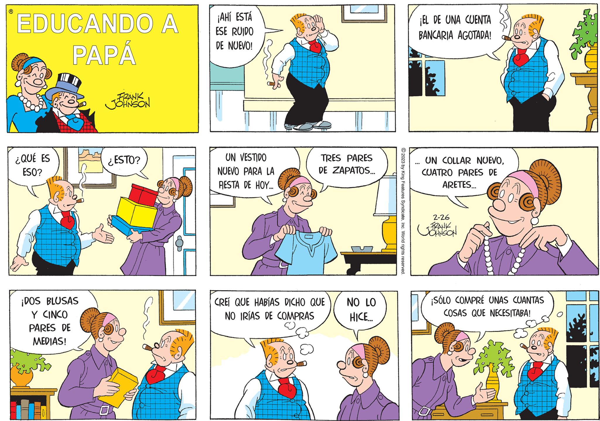 Sharing OCR: ? EDUCANDO A PAPÁ ¿QUÉ ES ESO? ¡DOS BLUSAS Y CINCO PARES DE MEDIAS! FRANK JOHNSON ¿ESTO? ¡AHÍ ESTÁ ESE RUIDO DE NUEVO! UN VESTIDO NUEVO PARA LA FIESTA DE HOY... TRES PARES DE ZAPATOS... CREÍ QUE HABÍAS DICHO QUE NO IRÍAS DE COMPRAS NO LO HICE... © 2023 by King Features SyndicateInc. World rights reserved. ¡EL DE UNA CUENTA BANCARIA AGOTADA! UN COLLAR NUEVOCUATRO PARES DE ARETES... 2-26 FRANK JOHNSON ¡SÓLO COMPRÉ UNAS CUANTAS COSAS QUE NECESITABA! SORT/ ? EDUCANDO A PAPÁ ¿ QUÉ ES ESO ? ¡ DOS BLUSAS Y CINCO PARES DE MEDIAS ! FRANK JOHNSON ¿ ESTO ? ¡ AHÍ ESTÁ ESE RUIDO DE NUEVO ! UN VESTIDO NUEVO PARA LA FIESTA DE HOY ... TRES PARES DE ZAPATOS ... CREÍ QUE HABÍAS DICHO QUE NO IRÍAS DE COMPRAS NO LO HICE ... © 2023 by King Features SyndicateInc. World rights reserved . ¡ EL DE UNA CUENTA BANCARIA AGOTADA ! UN COLLAR NUEVOCUATRO PARES DE ARETES ... 2-26 FRANK JOHNSON ¡ SÓLO COMPRÉ UNAS CUANTAS COSAS QUE NECESITABA ! SORT /
