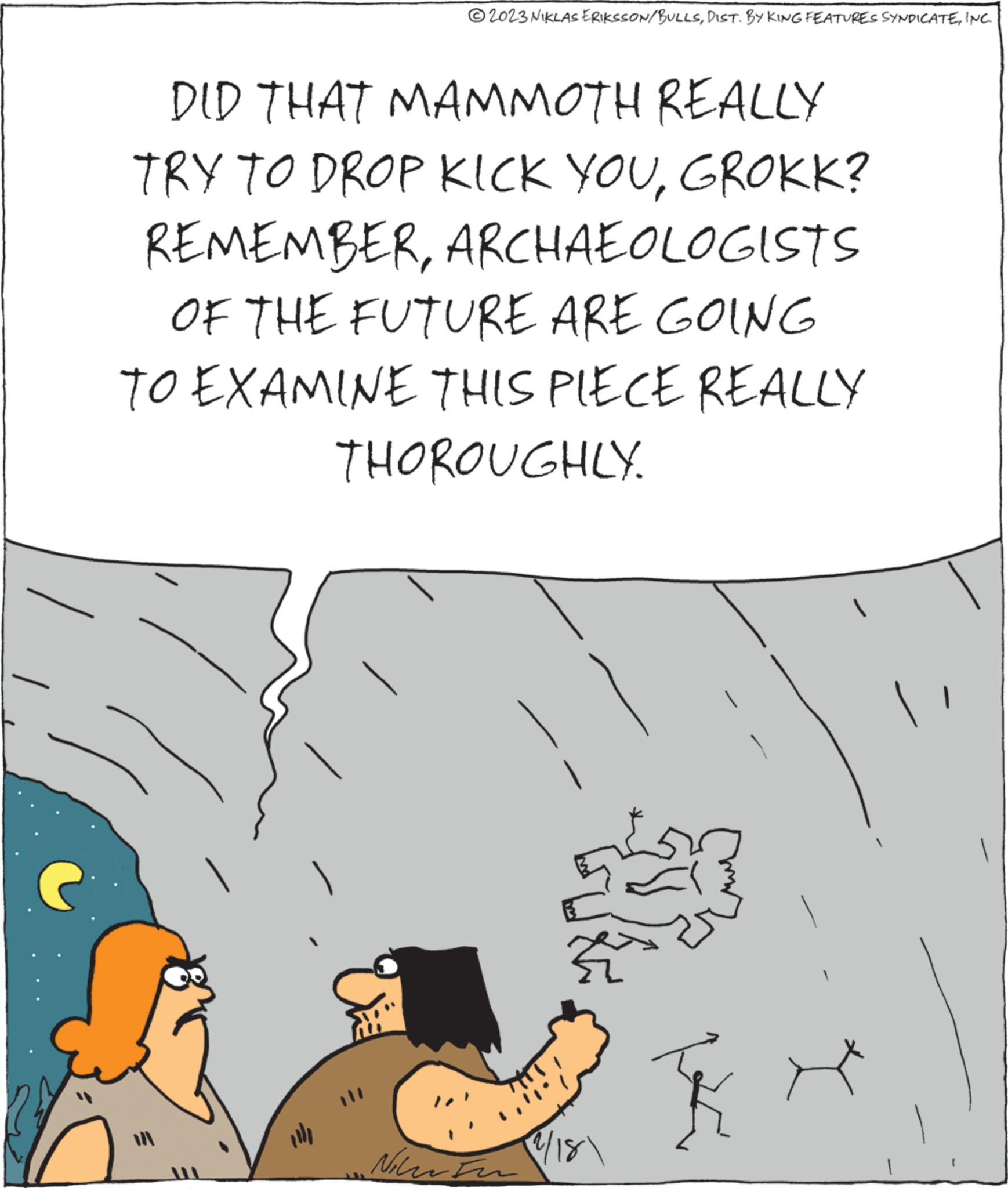 Art OCR: DID THAT MAMMOTH REALLY TRY TO DROP KICK YOUGROKK? REMEMBERARCHAEOLOGISTS OF THE FUTURE ARE GOING TO EXAMINE THIS PIECE REALLY THOROUGHLY. }}?2023 NIKLAS ERIKSSON/BULLSINC. 11 Niew to 1/18DID THAT MAMMOTH REALLY TRY TO DROP KICK YOUGROKK ? REMEMBERARCHAEOLOGISTS OF THE FUTURE ARE GOING TO EXAMINE THIS PIECE REALLY THOROUGHLY . } } ?2023 NIKLAS ERIKSSON / BULLSDIST . BY KING FEATURES SYNDICATEINC . 11 Niew to 1/18