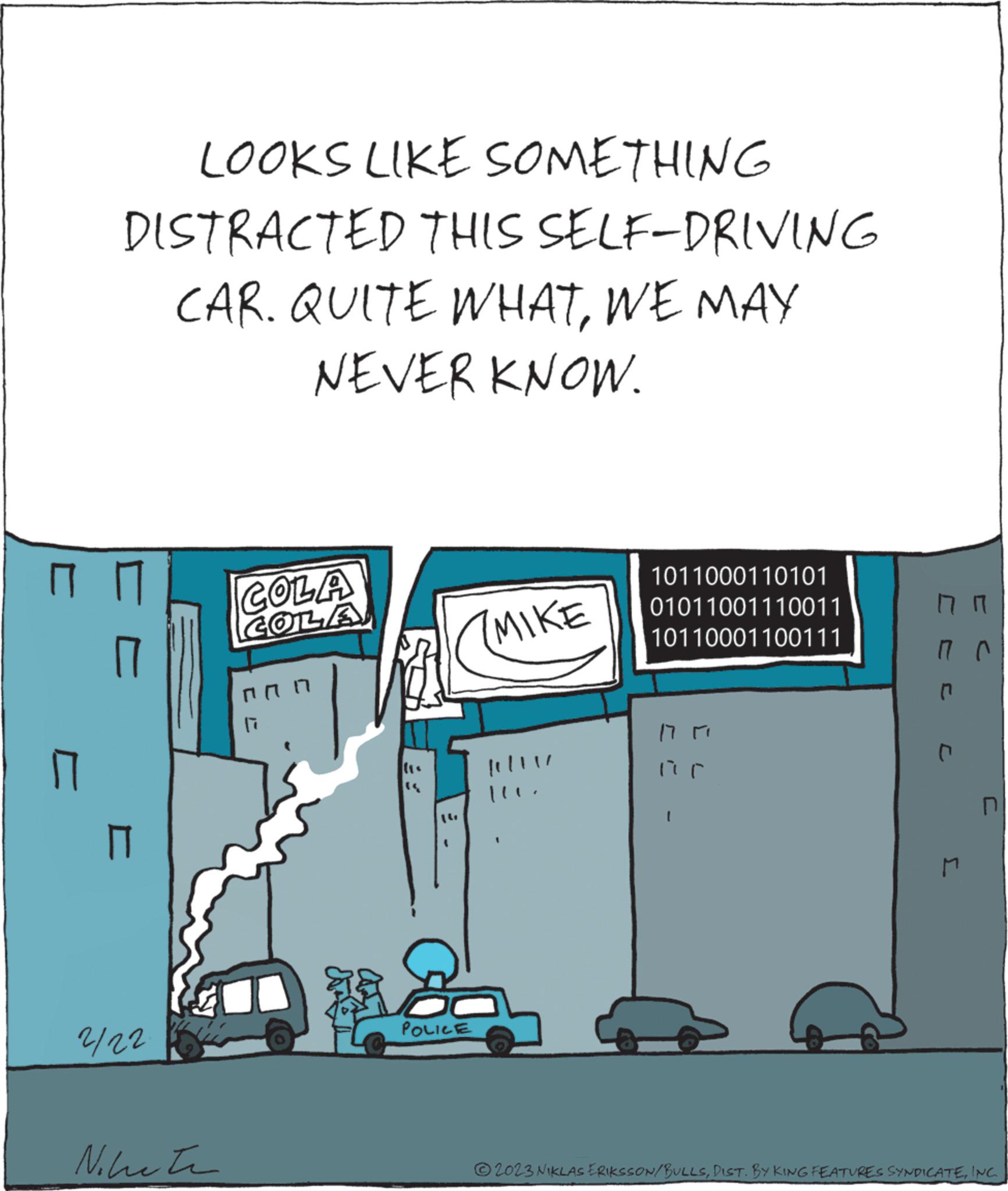 Engineering OCR: ? LOOKS LIKE SOMETHING DISTRACTED THIS SELF-DRIVING CAR. QUITE WHATWE MAY NEVER KNOW. = 2/22 Nike te COLA COLA ? ? ? ? " POLICE TMIKE "1. 1011000110101 01011001110011 10110001100111 1 77 70 n c M n © 2023 NIKLAS ERIKSSON/BULLSINC. ? LOOKS LIKE SOMETHING DISTRACTED THIS SELF - DRIVING CAR . QUITE WHATWE MAY NEVER KNOW . = 2/22 Nike te COLA COLA ? ? ? ? " POLICE TMIKE " 1 . 1011000110101 01011001110011 10110001100111 1 77 70 n c M n © 2023 NIKLAS ERIKSSON / BULLSDIST . BY KING FEATURES SYNDICATEINC .