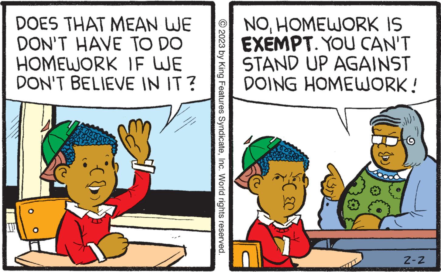 Rectangle OCR: DOES THAT MEAN WE DON'T HAVE TO DO HOMEWORK IF WE DON'T BELIEVE IN IT? © 2023 by King Features SyndicateInc. World rights reserved. NOHOMEWORK IS EXEMPT. YOU CAN'T STAND UP AGAINST DOING HOMEWORK! C?? Z-Z DOES THAT MEAN WE DON'T HAVE TO DO HOMEWORK IF WE DON'T BELIEVE IN IT ? © 2023 by King Features SyndicateInc. World rights reserved . NOHOMEWORK IS EXEMPT . YOU CAN'T STAND UP AGAINST DOING HOMEWORK ! C ?? Z - Z