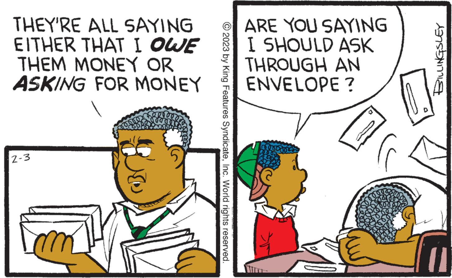 Interaction OCR: THEY'RE ALL SAYING EITHER THAT I OWE THEM MONEY OR ASKING FOR MONEY 2-3 © 2023 by King Features SyndicateInc. World rights reserved. ARE YOU SAYING I SHOULD ASK THROUGH AN ENVELOPE? verogo 1. Aa?????? THEY'RE ALL SAYING EITHER THAT I OWE THEM MONEY OR ASKING FOR MONEY 2-3 © 2023 by King Features SyndicateInc. World rights reserved . ARE YOU SAYING I SHOULD ASK THROUGH AN ENVELOPE ? verogo 1 . Aa ? ?? ???