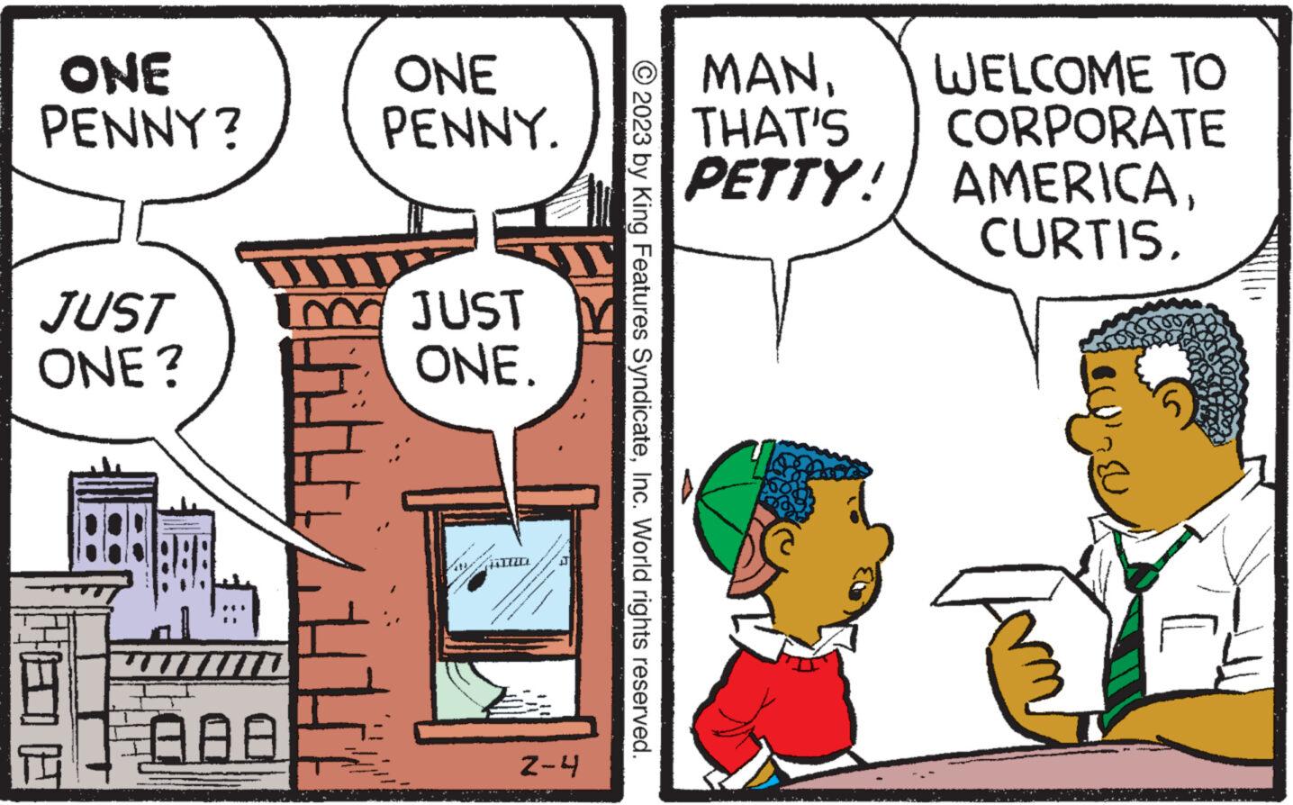 Parallel OCR: ONE PENNY? JUST ONE? AAA ONE PENNY. JUST ONE. TIRD 2-4 © 2023 by King Features SyndicateInc. World rights reserved. MANTHAT'S PETTY! WELCOME TO CORPORATE AMERICAONE PENNY ? JUST ONE ? AAA ONE PENNY . JUST ONE . TIRD 2-4 © 2023 by King Features SyndicateInc. World rights reserved . MANTHAT'S PETTY ! WELCOME TO CORPORATE AMERICA