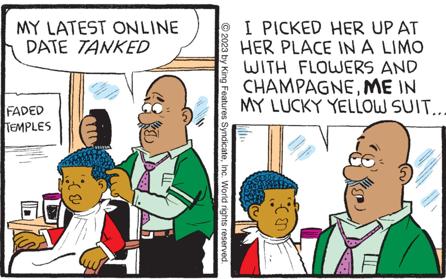 Font OCR: MY LATEST ONLINE DATE TANKED FADED TEMPLES 5 4 N © 2023 by King Features SyndicateInc. World rights reserved. I PICKED HER UP AT HER PLACE IN A LIMO WITH FLOWERS AND CHAMPAGNEME IN MY LUCKY YELLOW SUIT... sunt s 5 www. e MY LATEST ONLINE DATE TANKED FADED TEMPLES 5 4 N © 2023 by King Features SyndicateInc. World rights reserved . I PICKED HER UP AT HER PLACE IN A LIMO WITH FLOWERS AND CHAMPAGNEME IN MY LUCKY YELLOW SUIT ... sunt s 5 www . e