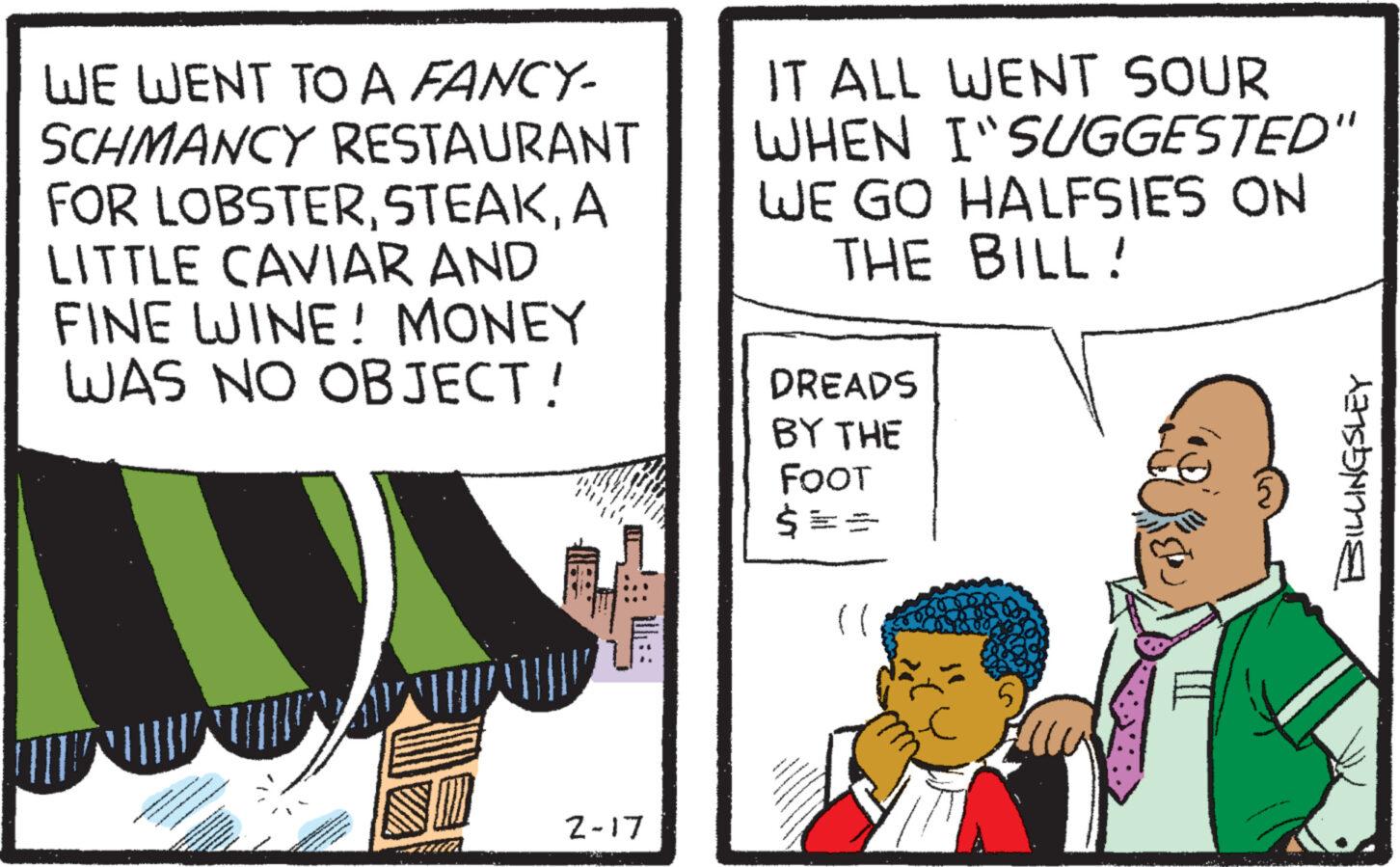Parallel OCR: WE WENT TO A FANCY- SCHMANCY RESTAURANT FOR LOBSTERA LITTLE CAVIAR AND FINE WINE! MONEY WAS NO OBJECT! SELECT 18 ***** 2-17 IT ALL WENT SOUR WHEN I"SUGGESTED" WE GO HALFSIES ON THE BILL! DREADS BY THE FOOT $ == (( BILLINGSLEY WE WENT TO A FANCY SCHMANCY RESTAURANT FOR LOBSTERA LITTLE CAVIAR AND FINE WINE ! MONEY WAS NO OBJECT ! SELECT 18 ***** 2-17 IT ALL WENT SOUR WHEN I " SUGGESTED " WE GO HALFSIES ON THE BILL ! DREADS BY THE FOOT $ == ( ( BILLINGSLEY