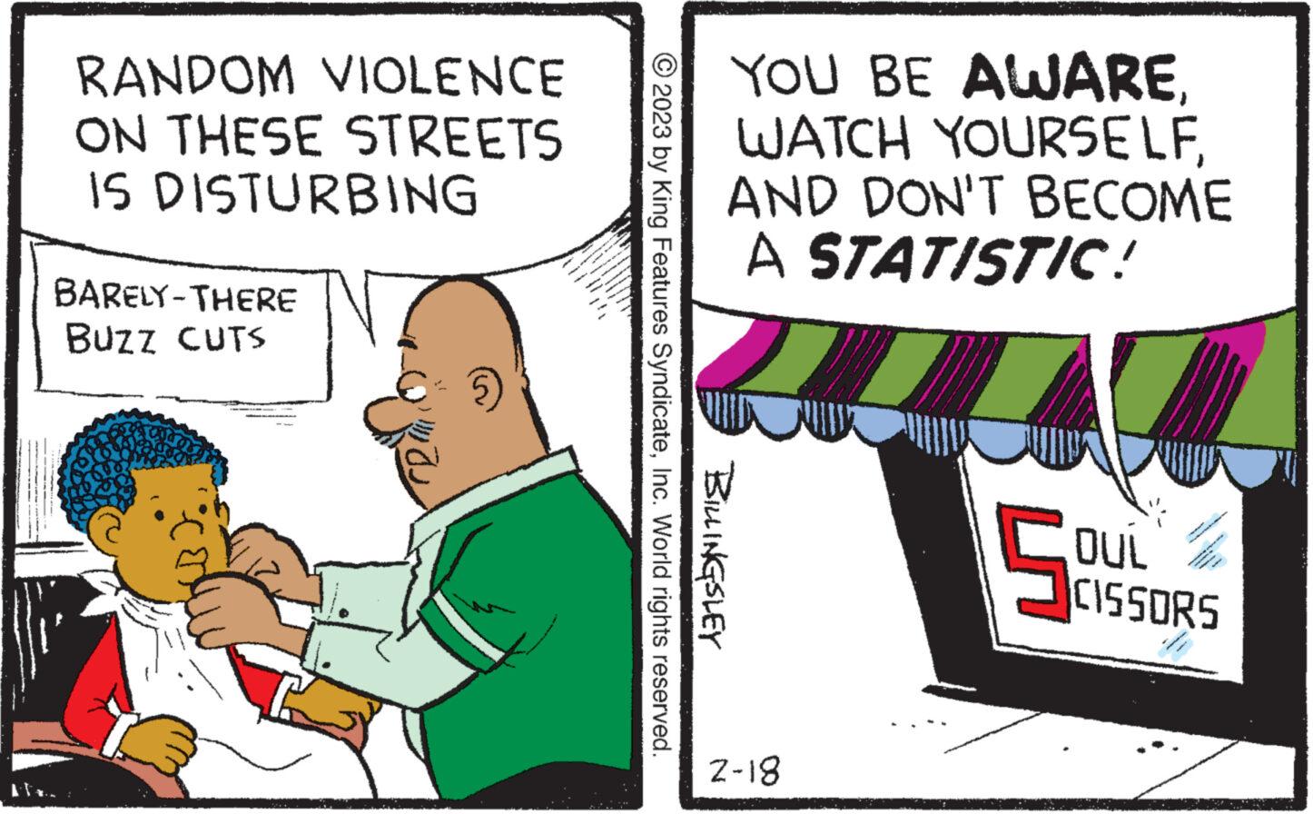 Humour OCR: RANDOM VIOLENCE ON THESE STREETS IS DISTURBING BARELY-THERE BUZZ CUTS YOU BE AWAREAND DON'T BECOME A STATISTIC! © 2023 by King Features SyndicateInc. World rights reserved. BILLINGSLEY 2-18 5 OUL CISSORS RANDOM VIOLENCE ON THESE STREETS IS DISTURBING BARELY - THERE BUZZ CUTS YOU BE AWAREWATCH YOURSELFAND DON'T BECOME A STATISTIC ! © 2023 by King Features SyndicateInc. World rights reserved . BILLINGSLEY 2-18 5 OUL CISSORS