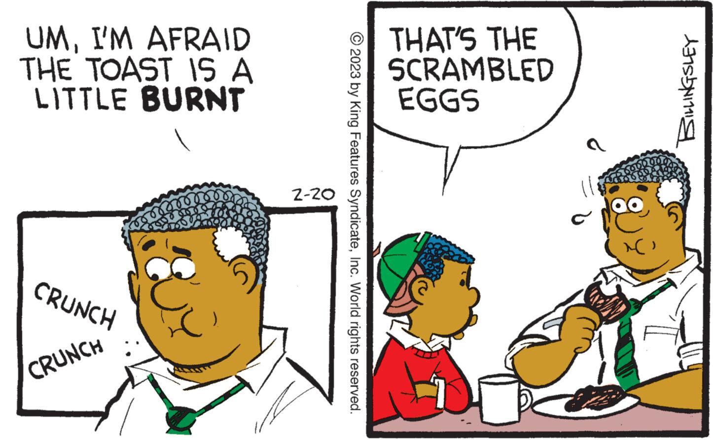 Social group OCR: UMI'M AFRAID THE TOAST IS A LITTLE BURNT CRUNCH CRUNCH 2-20 © 2023 by King Features SyndicateInc. World rights reserved. THAT'S THE SCRAMBLED EGGS BILLINGSLEY UMI'M AFRAID THE TOAST IS A LITTLE BURNT CRUNCH CRUNCH 2-20 © 2023 by King Features SyndicateInc. World rights reserved . THAT'S THE SCRAMBLED EGGS BILLINGSLEY