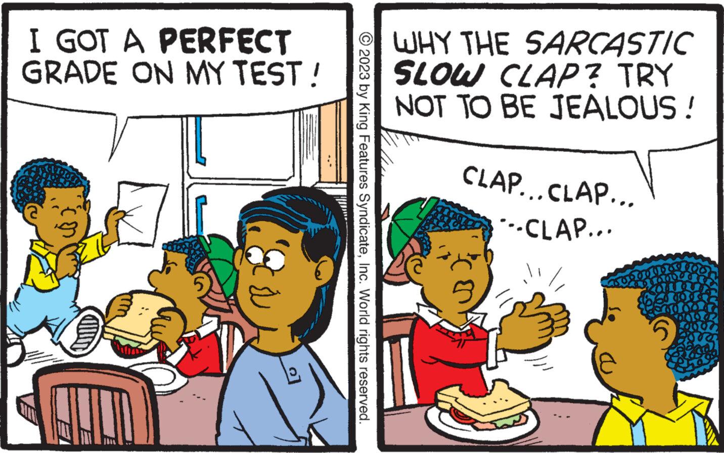 Mode of transport OCR: I GOT A PERFECT GRADE ON MY TEST! (a HUNT © 2023 by King Features SyndicateInc. World rights reserved. WHY THE SARCASTIC SLOW CLAP? TRY NOT TO BE JEALOUS! CLAP...CLAP... ---CLAP... öy I GOT A PERFECT GRADE ON MY TEST ! ( a HUNT © 2023 by King Features SyndicateInc. World rights reserved . WHY THE SARCASTIC SLOW CLAP ? TRY NOT TO BE JEALOUS ! CLAP ... CLAP ... --- CLAP ... öy