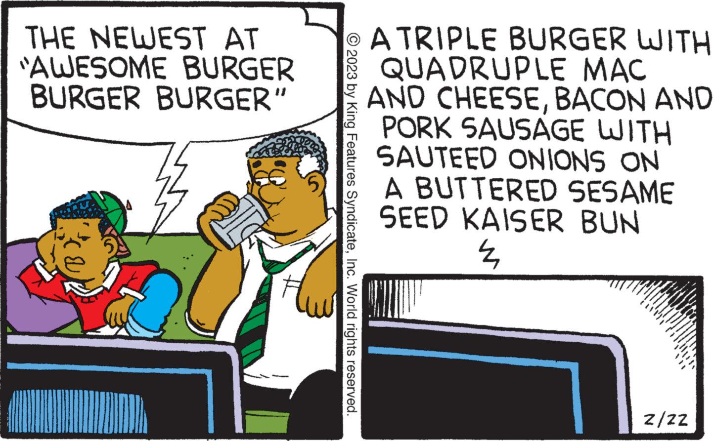 Illustration OCR: THE NEWEST AT "AWESOME BURGER BURGER BURGER” © 2023 by King Features SyndicateInc. World rights reserved. A TRIPLE BURGER WITH QUADRUPLE MAC AND CHEESEBACON AND PORK SAUSAGE WITH SAUTEED ONIONS ON A BUTTERED SESAME SEED KAISER BUN 4 y Z/ZZ THE NEWEST AT " AWESOME BURGER BURGER BURGER ” © 2023 by King Features SyndicateInc. World rights reserved . A TRIPLE BURGER WITH QUADRUPLE MAC AND CHEESEBACON AND PORK SAUSAGE WITH SAUTEED ONIONS ON A BUTTERED SESAME SEED KAISER BUN 4 y Z / ZZ