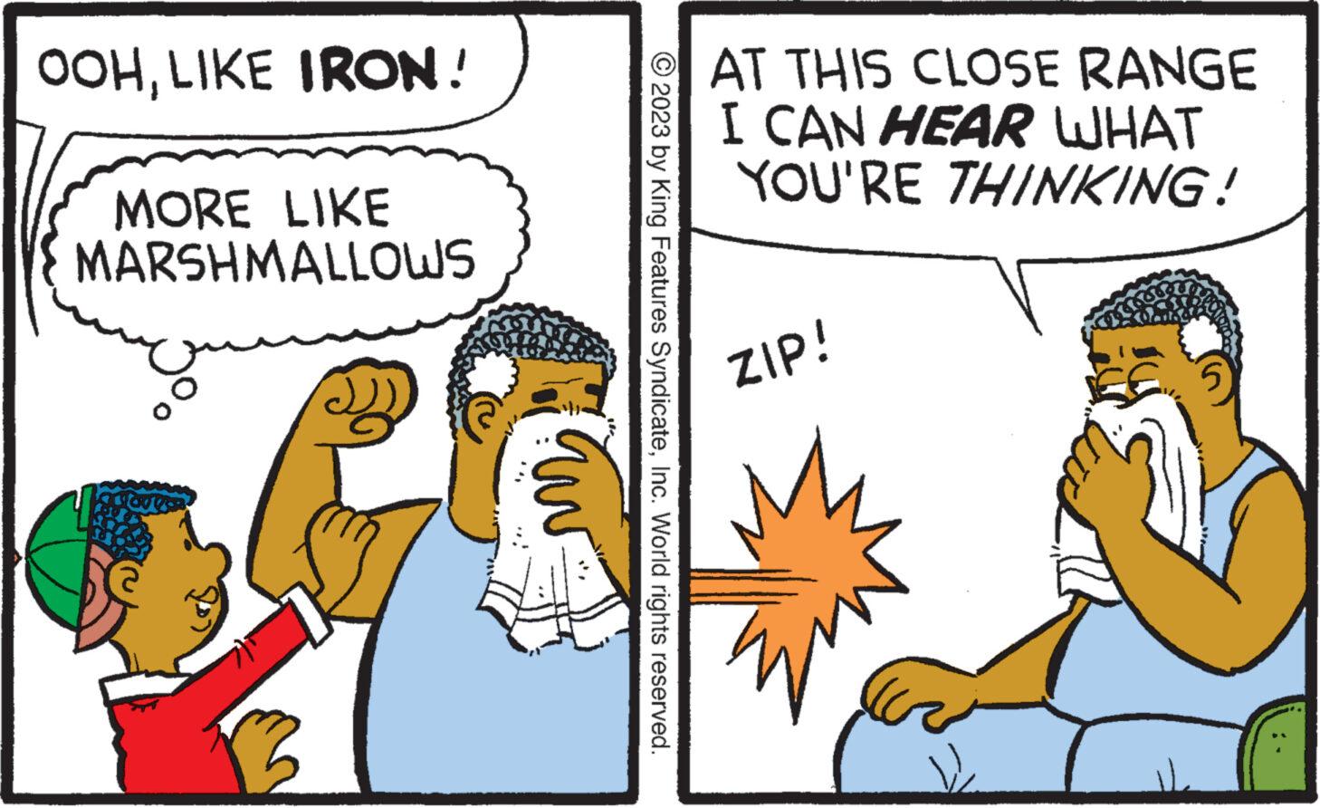 Rectangle OCR: OOHLIKE IRON! MORE LIKE MARSHMALLOWS © 2023 by King Features SyndicateInc. World rights reserved. AT THIS CLOSE RANGE I CAN HEAR WHAT YOU'RE THINKING! ZIP! Zw 5 OOHLIKE IRON ! MORE LIKE MARSHMALLOWS © 2023 by King Features SyndicateInc. World rights reserved . AT THIS CLOSE RANGE I CAN HEAR WHAT YOU'RE THINKING ! ZIP ! Zw 5