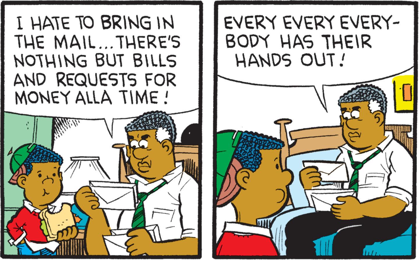 Parallel OCR: I HATE TO BRING IN THE MAIL... THERE'S NOTHING BUT BILLS AND REQUESTS FOR MONEY ALLA TIME ! EVERY EVERY EVERY- BODY HAS THEIR HANDS OUT! I HATE TO BRING IN THE MAIL ... THERE'S NOTHING BUT BILLS AND REQUESTS FOR MONEY ALLA TIME ! EVERY EVERY EVERY BODY HAS THEIR HANDS OUT !