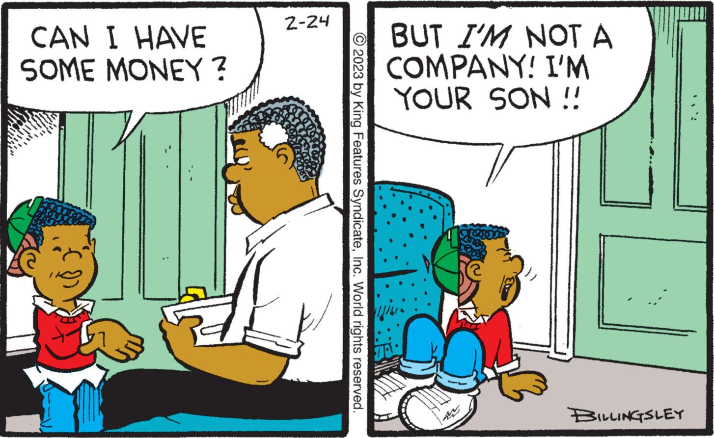 Comics OCR: CAN I HAVE SOME MONEY? 2-24 2023 by King Features SyndicateInc. World rights reserved. BUT I'M NOT A COMPANY! I'M YOUR SON !! BILLINGSLEY CAN I HAVE SOME MONEY ? 2-24 2023 by King Features SyndicateInc. World rights reserved . BUT I'M NOT A COMPANY ! I'M YOUR SON !! BILLINGSLEY
